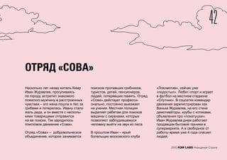 42
2015 FOM LABS Невидимая Страна
ОТРЯД «СОВА»
Несколько лет назад житель Кимр
Иван Журавлев, прогуливаясь
по городу, встретил знакомого
пожилого мужчину в расстроенных
чувствах – его жена пошла в лес за
грибами и потерялась. Ивану стало
жаль деда, и он вместе с несколь-
кими товарищами отправился
на ее поиски. Так зародилось
поисковое движение «Сова».
Отряд «Сова» – добровольческое
объединение, которое занимается
поиском пропавших грибников,
туристов, детей, пенсионеров,
людей, потерявших память. Отряд
«Сова» действует професси-
онально, постоянно выезжает
на учения. Местная полиция
выделяет ребятам для поисков
машины с сиренами, которые
позволяют заблудившемуся
человеку выйти на звук из леса.
В прошлом Иван – ярый
болельщик московского клуба
«Локомотив», сейчас уже
«подостыл». Любит спорт и играет
в футбол на местном стадионе
«Спутник». В соцсетях командир
движения зарегистрирован как
Ванька Журавлев, на его стене
демотиваторы, коубы с котиками,
объявления про «покатушки».
Иван Журавлев днем работает
продавцом бытовой техники в
супермаркете. А в свободное от
работы время уже 4 года спасает
людей.
 