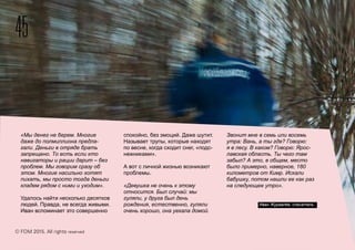 45
© FOM 2015. All rights reserved
«Мы денег не берем. Многие
даже до полмиллиона предла-
гали. Деньги в отряде брать
запрещено. То есть если кто
навигаторы и рации дарит – без
проблем. Мы говорим сразу об
этом. Многие насильно хотят
пихать, мы просто тогда деньги
кладем рядом с ними и уходим».
Удалось найти несколько десятков
людей. Правда, не всегда живыми.
Иван вспоминает это совершенно
спокойно, без эмоций. Даже шутит.
Называет трупы, которые находят
по весне, когда сходит снег, «подс-
нежниками».
А вот с личной жизнью возникают
проблемы.
«Девушка не очень к этому
относится. Был случай: мы
гуляли, у друга был день
рождения, естественно, гуляли
очень хорошо, она уехала домой.
Звонит мне в семь или восемь
утра: Вань, а ты где? Говорю:
я в лесу. В каком? Говорю: Ярос-
лавская область. Ты чего там
забыл? А это, в общем, место
было примерно, наверное, 180
километров от Кимр. Искали
бабушку, потом нашли ее как раз
на следующее утро».
Иван Журавлёв, спасатель
 