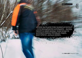 46
ФОТО: Максим Шингирей
2015 FOM LABS Невидимая Страна
«ПОЧЕМУ ВЫ РЕШИЛИ ЭТИМ ЗАНИМАТЬСЯ ВСЕРЬЕЗ?
– ЕСТЕСТВЕННЫЙ ВОПРОС ИНТЕРВЬЮЕРА. – ВЫ ВЕДЬ
РИСКУЕТЕ И СВОЕЙ ЖИЗНЬЮ, ЛАЗАЯ НОЧЬЮ ПО
БОЛОТАМ В ПОИСКАХ ПРОПАВШИХ ЛЮДЕЙ».
ВАНЯ ТЕРЯЕТСЯ. «БОЛЬШЕ НЕКОМУ».
 