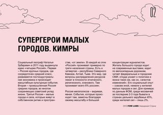 02
2015 FOM LABS Невидимая Страна
СУПЕРГЕРОИ МАЛЫХ
ГОРОДОВ. КИМРЫ
Социальный географ Наталья
Зубаревич в 2011 году выдвинула
идею «четырех Россий». Первая
– Россия крупных городов, где
сосредоточен средний класс,
развивается постиндустриаль-
ная экономика и происходят
масштабные культурные события.
Вторая – промышленная Россия
средних городов, во многом
сохраняющих советский уклад
жизни. Третья Россия – малые
города и села, которые живут в
собственном ритме и простран-
стве, «от земли». В каждой из этих
«Россий» проживает примерно по
трети населения страны. Есть и
четвертая – республики Северного
Кавказа, Алтай, Тыва. Это мир, где
вопросы распределения ресурсов
лежат в плоскости этнического,
религиозного, кланового. Там
проживает всего 6% россиян.
Россия мегаполисов – видимая,
явная. События, которые проис-
ходят там, заметны благодаря
своему масштабу и большой
концентрации журналистов.
Житель большого города ходит
на современные выставки, ездит
по велосипедным дорожкам,
читает федеральные и городские
СМИ, откуда узнает о политике и
жизни таких же, как он, «агентов
изменений». Его социальный опыт
– совсем иной, нежели у жителей
малых городов и сел. Для примера:
по данным ФОМ, среди москвичей
за последние 2-3 года бывали в
странах дальнего зарубежья 45%,
среди жителей сел – лишь 2%.
СУПЕРГЕРОИ МАЛЫХ
ГОРОДОВ. КИМРЫ
 
