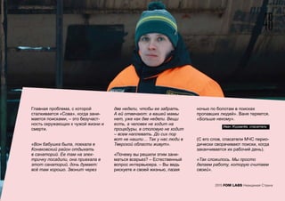 Главная проблема, с которой
сталкивается «Сова», когда зани-
мается поисками, – это безучаст-
ность окружающих к чужой жизни и
смерти.
«Вон бабушка была, поехала в
Конаковский район отдыхать
в санаторий. Ее там на элек-
тричку посадили, она приехала в
этот санаторий, дочь думает:
всё там хорошо. Звонит через
две недели, чтобы ее забрать.
А ей отвечают: а вашей мамы
нет, уже как две недели. Вещи
есть, а человек не ходит на
процедуры, в столовую не ходит
– всем наплевать. До сих пор
вот не нашли… Так у нас люди в
Тверской области живут».
«Почему вы решили этим зани-
маться всерьез? – Естественный
вопрос интервьюера. – Вы ведь
рискуете и своей жизнью, лазая
ночью по болотам в поисках
пропавших людей». Ваня теряется.
«Больше некому».
(С его слов, спасатели МЧС перио-
дически сворачивают поиски, когда
заканчивается их рабочий день).
«Так сложилось. Мы просто
делаем работу, которую считаем
своей».
48
2015 FOM LABS Невидимая Страна
Иван Журавлёв, спасатель
 