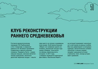 50
2015 FOM LABS Невидимая Страна
КЛУБ РЕКОНСТРУКЦИИ
РАННЕГО СРЕДНЕВЕКОВЬЯ
Согласно археологическим
находкам Н.В.Трубниковой
и К.А. Смирнова, в кимрском
районе в IX–XII веках проживали
славянские и финно-угорские
племена. Предметы быта – окаме-
невшие игрушки, женские металли-
ческие украшения, несколько
десятков черепков посуды – нашли
свое место на полках в краеведче-
ском музее. Клуб реконструкции
«Меря» (по названию одного из
племен), возникший четыре года
назад в Кимрах, попытался
по-своему переосмыслить
историю. С 2011 года,
в Кимрах проводится ежегодный
фестиваль «Былинный берег»,
на который приезжают несколько
сот участников из разных клубов.
Все они дефилируют в холщовых
одеждах, металлических шлемах,
кольчугах и лисьих шкурах,
продают украшения из кожи
и металла, поют, иногда устраи-
вают сражения.
 