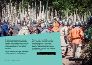 Это зрелище вызывает неизмен-
ный интерес у местных жителей.
Правда, некоторые из них, со слов
наших информантов, сетуют, что
«не по-христиански это, непра-
вильно».
«А вы знаете, как у нас современ-
ной истории-то вообще учат?
Просто то, что удобно людям,
то и говорят. То, что выгодно
государству, то и рассказы-
вают. Когда начинаешь зани-
маться реконструкцией, тогда
понимаешь, что всё, что ты учил
в школе, – пфы».
Свар,
руководитель клуба «Кундварг»
53
© FOM 2015. All rights reserved ФОТО: Из социальных сетей клуба «Меря»
 