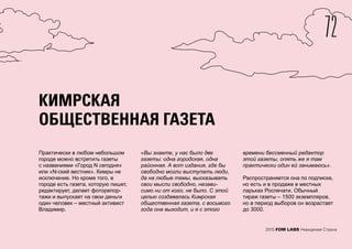72
2015 FOM LABS Невидимая Страна
КИМРСКАЯ
ОБЩЕСТВЕННАЯ ГАЗЕТА
Практически в любом небольшом
городе можно встретить газеты
с названиями «Город N сегодня»
или «N-ский вестник». Кимры не
исключение. Но кроме того, в
городе есть газета, которую пишет,
редактирует, делает фоторепор-
тажи и выпускает на свои деньги
один человек – местный активист
Владимир.
«Вы знаете, у нас было две
газеты: одна городская, одна
районная. А вот издания, где бы
свободно могли выступать люди,
да на любые темы, высказывать
свои мысли свободно, незави-
симо ни от кого, не было. С этой
целью создавалась Кимрская
общественная газета, с восьмого
года она выходит, и я с этого
времени бессменный редактор
этой газеты, опять же я там
практически один ей занимаюсь».
Распространяется она по подписке,
но есть и в продаже в местных
ларьках Роспечати. Обычный
тираж газеты – 1500 экземпляров,
но в период выборов он возрастает
до 3000.
 
