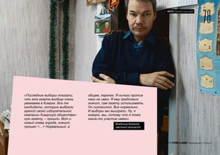 «Последние выборы показали,
что эта газета вообще очень
уважаема в Кимрах. Все те
кандидаты, которые выбрали
ареной своей избирательной
кампании Кимрскую обществен-
ную газету, – прошли. Вот и
новый глава города, значит,
прошел <…> Нормальный, в
общем, паренек. Я ничего против
него не имел. Я ему предложил,
значит, сам газету использовать.
Он согласился. Все нормально.
И выборы мы выиграли. Ну, я
говорю, мы, потому что я тоже
какое-то участие имею».
Владимир Боженов,
местный активист
78
2015 FOM LABS Невидимая Страна
ФОТО: Максим Шингирей
 