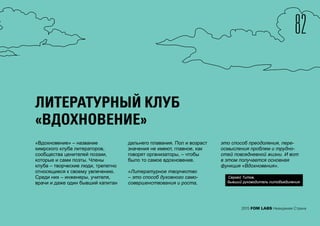 82
2015 FOM LABS Невидимая Страна
ЛИТЕРАТУРНЫЙ КЛУБ
«ВДОХНОВЕНИЕ»
«Вдохновение» – название
кимрского клуба литераторов,
сообщества ценителей поэзии,
которые и сами поэты. Члены
клуба – творческие люди, трепетно
относящиеся к своему увлечению.
Среди них – инженеры, учителя,
врачи и даже один бывший капитан
дальнего плавания. Пол и возраст
значения не имеют, главное, как
говорят организаторы, – чтобы
было то самое вдохновение.
«Литературное творчество
– это способ духовного само-
совершенствования и роста,
это способ преодоления, пере-
осмысления проблем и трудно-
стей повседневной жизни. И вот
в этом получается основная
функция «Вдохновения».
Сергей Титов,
бывший руководитель литобъединения
 
