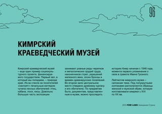 96
2015 FOM LABS Невидимая Страна
КИМРСКИЙ
КРАЕВЕДЧЕСКИЙ МУЗЕЙ
Кимрский краеведческий музей
– еще один пример социокуль-
турного проекта, финансируе-
мого государством. Первый зал, в
который мы попадаем, – природа
края. Из-за стекла на посетителей
«смотрят» печальным взглядом
чучела лесных обитателей: птиц,
кабана, лося, лисы. Довольно
большую часть экспозиции
занимают ровные ряды черепков
и металлических орудий труда,
наконечников стрел, украшений
железного века, эпохи бронзы и
времен древнерусских поселений.
Во втором зале центральное
место отведено древнему кургану
и его обитателю. По предметам
быта, документам, представлен-
ным в музее, можно проследить
историю Кимр начиная с 1546 года,
момента первого упоминания о
селе в грамоте Ивана Грозного.
Лейтмотив кимрского музея –
сапожная тема. Под полукруглыми
колпаками располагаются образцы
женской и мужской обуви, которую
изготавливали кимряки с XVI
по XX вв.
 