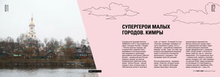 0201
© FOM 2015. All rights reserved 2015 FOM LABS Невидимая Страна
СУПЕРГЕРОИ МАЛЫХ
ГОРОДОВ. КИМРЫ
Социальный географ Наталья
Зубаревич в 2011 году выдвинула
идею «четырех Россий». Первая
– Россия крупных городов, где
сосредоточен средний класс,
развивается постиндустриаль-
ная экономика и происходят
масштабные культурные события.
Вторая – промышленная Россия
средних городов, во многом
сохраняющих советский уклад
жизни. Третья Россия – малые
города и села, которые живут в
собственном ритме и простран-
стве, «от земли». В каждой из этих
«Россий» проживает примерно по
трети населения страны. Есть и
четвертая – республики Северного
Кавказа, Алтай, Тыва. Это мир, где
вопросы распределения ресурсов
лежат в плоскости этнического,
религиозного, кланового. Там
проживает всего 6% россиян.
Россия мегаполисов – видимая,
явная. События, которые проис-
ходят там, заметны благодаря
своему масштабу и большой
концентрации журналистов.
Житель большого города ходит
на современные выставки, ездит
по велосипедным дорожкам,
читает федеральные и городские
СМИ, откуда узнает о политике и
жизни таких же, как он, «агентов
изменений». Его социальный опыт
– совсем иной, нежели у жителей
малых городов и сел. Для примера:
по данным ФОМ, среди москвичей
за последние 2-3 года бывали в
странах дальнего зарубежья 45%,
среди жителей сел – лишь 2%.
СУПЕРГЕРОИ МАЛЫХ
ГОРОДОВ. КИМРЫ
ФОТО: Андрей Золотов
 