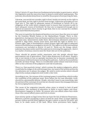 Policy? Article 37 says these are fundamental principles in governance, which
the legislative and the executive have to keep in mind while making laws. The
judiciary should also keep those in mind for the purpose of interpreting the laws.

Likewise, one would not consider right to food, health not merely as the right to
get some food, but the right to be free from hunger, if directive principles are not
read into it. The right to adequate means of livelihood in Article 39 is an
obligation of the state which compels state to ensure that everyone is able to
have adequate means of livelihood. So that one is empowered enough not to
depend on someone else’s charity to get food, that is our concept for a welfare
state and of distributive justice.

The area occupied by the displaced families is not more than the area occupied
by the Common Wealth Games or the Akshardham Temple. There is elite
population, having more than one houses and have been allotted more houses in
the same area. Governments make these discretionary allotments and courts
upheld it. Olga Tellis, twenty years back, had held the right to shelter as a
human right, right to development a basic human right and right to adequate
means of livelihood as envisaged in Article 39. The rights in all the international
covenants are included in Article 14 and 21. These are the things, which
judiciary has done earlier and if the judiciary is reversing this approach , then it
is a matter of serious concern more for those who are in the judiciary.

There should be greater public awareness and the people should have
participatory role in governance. That’s what democracy is all about. People’s
role is not merely to vote at sporadic elections but to monitor constantly the
performance of all institutions including the judiciary. Judicial Accountability
includes all these things. There is considerable rather almost total lack of any
effort at fair criticism of the judgments and role of judiciary.

There is a ‘law quarterly review’, which reviews the modern judgments, which
could help the judges to do self-introspection, but most of the articles written by
the advocates are to please the judges. We need to write articles which should
objectively analyze judgments and render a fair view.

According to me, the misuse of the contempt power is something, which erodes
the credibility of the judiciary most. Even before the Act was amended, truth
should be a permissible defense. People, who don’t want to say something, take
the pretext of the contempt of court but we s hould remove this misapprehension
by encouraging honest criticism.

The cause of the migration towards urban areas is related to lack of good
governance. The standard of education in Delhi is much higher and most
development happens in Delhi. So anyone who can afford comes here while
those who cannot afford comes and lives in slums.

If we strictly speak on legal terms then we have the law of Adverse Possession.
Wherein a person occupying a piece of land for more than 12 years (against
private citizen) and 60 years (against the govt.) which is now for 30 years, will
have to be made owner of the land. When these provisions have legally



                                                                                  7
 