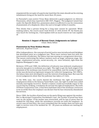 empowered the occupier of a particular land that the state should not be evicting
inhabitants living on the land for more then 30 years.

In Pannalal’s case justice Vivan Bose delivered a good judgment on Adverse
Possession, which was reported in AIR 1937, Nagpur. The judgment raised that
under the Specific Relief Act, possession alone is sufficient to sue for restoration
of possession of a displaced, when the suit is brought within 6 months.

This shows that a person living for a long time cannot be uprooted. While
making orders, the courts must read Article 21 with Article 39. So thank you
very much for inviting me, I have spoken with as much reserve as I am capable
of.


       Session I: Impact of Recent Court Judgements on Labour
                               Chair: Baba Adhav

Presentation by Prem Krishan Sharma
Advocate, Supreme Court

After independence, the concept of social justice was introduced and the labour
law developed more as a judgment law. There were various laws but with the
intervention of judiciary, the labour law was moving in a progressive direction.
The issues concerning the labour matters such as wage, minimum wage, fair
wage, employment security, social security, etc. were initiated, right from the
Express Newspaper’s case.

Between 1970 and 1980, the definition of industry was widened; employment
security was given to workman as a right. The right to get the back wages if the
dismissal of the workman was found to be unjustified, and the worker’s right to
strike was declared as legitimate weapon for collective bargaining. Till 1980’s,
the labour laws were developed to suit the interest of working class. But now the
recent judgements show that the judiciary has taken a U-turn.

In the SAIL case, the courts denied the workman the right of permanent
employment while in the famous Tamil Nadu case, the right to strike was called
morally and legally incorrect. Earlier a lawyer could successfully argue in the
courts that by striking, a workman do not lose his right of employment. But with
UP State Corporation case, it has been laid down that if the workman continues
to be on strike then the employer can declare that he has voluntarily abandoned
his services.

Since 1968, the burden of proof was on the party filing case against the worker.
But in Municipal Corporation Faridabad’s case, the burden of proof has been
cast on the worker. If the worker was retrenched, still he has to prove that he
worked for 240 days, while the attendance records are with the employer. In
recent case of Uma Devi, the court remarked that the worker does not have any
right to service even if he worked for 10 - 20 years as millions are waiting for
employment.




                                                                                  8
 