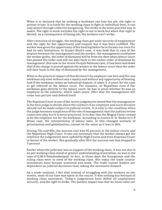 When it is declared that by striking a workman can lose his job, the right to
protest is lost. It is futile for the working class to fight at individual level, it can
only assert through collective bargaining. The strike is the most peaceful way to
assert. The right to work includes the right to not to work but when that right is
denied, as a consequence of losing job, the workers can’t strike.

After centuries of struggle, the working class got some security of employment
and the right for fair opportunity and enquiry but it has been nullified. The
worker was given the opportunity of fair hearing before he is thrown out even if it
had its own limitations. In Guzari Steel’s case, it was held that in case of the
dispute between the management and the worker, the management could prove
the worker guilty, the order of dismissal will be from the date when labour court
has passed the order and will not date back to the earlier order of dismissal by
management. But now in the recent Punjab National case, it has been laid down
that if the charge is proved against the worker in the labour court then the order
will date back to the day of dismissal by the management.

What is the practical impact of this decision? An employer can hire and fire any
workman any time without any e nquiry and without any opportunity of hearing.
And if the workman raises an industrial dispute, it takes 2 -3 years for the case
to get referred to the labour court. For instance, in Rajasthan even if the
workman goes directly to the labour court, he has to prove whether he was an
employee in the industry, which takes years. After that the management will
come into picture and defend itself.

The Supreme Court in one of the recent judgements stated that the management
is the best judge to decide about the conduct of an employee and such decision
should not be made subject to judicial review. It is only in the condition when
the judge becomes suspicious of the role of management that the judicial review
comes into play but it is never practiced. It is clear that the Magna Carta created
is for the employer not for the workman. According to Justice S. B. Sinha in U.P
Brass case, the interpretation of labour laws, in this changed scenario of
privatisation and globalisation, cannot be the same as it was in 80’s.

During 70s and 80s, the success rate was 95 percent in the labour courts and
the Rajasthan High Court. It was not necessary that the worker always got the
relief but the judgements were upheld by High Courts and even Supreme Court
in favour of the worker. But gradually after 90’s the success rate has dropped to
5 percent.

Earlier when the judiciary was in support of the working class, it was not due to
its pro-working class stand or greater understanding of socialism, as was in the
case of E.M.S Namboodaripad. In fact, in those days the bourgeoisie and the
ruling class were in need of the working class. But today the trade unions
movements have became scattered and weak. The trade unions leaders are
dependent on judicial decisions than taking the movement forward.

As a trade unionist, I feel that instead of struggling with the workers on the
streets, most of our time was spent in the courts. It was nothing but betrayal of
working class movement. Today’s judgements have defied all employment
security, and the right to strike. The positive impact was that we must come out

                                                                                      9
 
