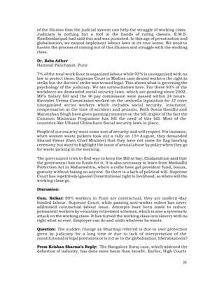 of the illusion that the judicial system can help the struggle of working class.
Judiciary is nothing but a tool in the hands of ruling classes. E.M.S.
Namboodaripad had said this and was punished. In this age of privatisation and
globalisation, we cannot implement labour laws in its true sense. We need to
hasten the process of coming out of this illusion and struggle with the working
class.

Dr. Baba Adhav
Hammal Panchayat, Pune

7% of the total work force is organized labour while 93% is unorganized with no
law to protect them. Supreme Court in Madras case denied workers the right to
strike but the doctors’ strike was termed legal. This shows what is governing the
psychology of the judiciary. We are untouchables here. For these 93% of the
workforce we demanded social security laws, which are pending since 2002.
MP’s Salary bill and the 6th pay commission were passed within 24 hours.
Ravinder Verma Commission worked on the umbrella legislation for 37 crore
unorganized sector workers which includes social security, insurance,
compensation at the time of accident and pension. Both Sonia Gandhi and
Manmohan Singh have given passing comment on the bill inspite of the fact the
Common Minimum Programme has felt the need of this bill. Most of the
countries like US and China have Social security laws in place.

People of our country want some sort of security and self-respect. For instance,
when women waste pickers took out a rally on 15 th August, they demanded
Sharad Pawar (then Chief Minister) that they have not come for flag hoisting
ceremony but want to highlight the issue of sexual abuse by police when they go
for waste picking in the morning.

The government tries to find way to keep the Bill at bay; Chidamdram said that
the government has no funds for it. It is also necessary to learn from Mathadhi
Protection Act in Maharashtra, where a collie have got provident fund, bonus,
gratuity without taxing on anyone. So there is a lack of political will. Supreme
Court has repetitively ignored Constitutional right to livelihood, so where will the
working class go.

Discussion:

Com. Kelkar: 80% workers in Pune are contractual, they are modern –day
bonded labour. Supreme Court, while passing anti-worker orders has never
addressed contractual labour issue. Attempts have been made to reduce
permanent workers by voluntary retirement schemes, which is also a systematic
attack on the working class. It has turned the working class into slavery with no
right what so ever. Employer can do and undo whatever he wants.

Question: The sudden change as Sharmaji referred is due to over protection
given by judiciary for a long time or due to lack of interpretation of the
constitutional or legal provisions or is it d ue to the globalisation, liberalisations?

Prem Krishan Sharma’s Reply: The Bangalore Suraj case, which widened the
definition of industry, has done more harm than benefit. Earlier, High Courts

                                                                                    10
 