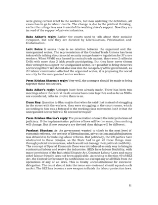 were giving certain relief to the workers, but now widening the definition, all
cases has to go to labour courts. The change is due to the political thinking,
earlier the ruling class was in need of the working class’s support. Now they are
in need of the support of private industries.

Baba Adhav’s reply: Earlier the courts used to talk about their socialist
viewpoint, but now they are dictated by Liberalisation, Privatisation and
Globalisation.

Lalit Batra: It seems there is no relation between the organized and the
unorganized sector. The representation of the Central Trade Unions has been
token while talking about a social security comprehensive legislation for 37 crore
workers. When NPMO was formed by central trade unions, there were 2 rallies in
Delhi with more than 2 lakh people participating. But they have never shown
their strength to support the unorganized sector. Is it possible to bring these two
sectors together? We should also look into the conspiracy of the government, as
2nd labour commission attacked the organized sector, it is proposing the social
security for the unorganized sector workers.

Prem Krishan Sharma’s reply: Very well, the attempts should be made to bring
together these two sectors.

Baba Adhav’s reply: Attempts have been already made. There has been two
meetings where the central tra de unions have come together and as far as NGOs
are considered, talks to involve them is on.

Dunu Roy: Question to Sharmaji is that when he said that instead of struggling
in the street with the workers, they were struggling in the court rooms, which
according to him was a betrayal to the working class movement. Isn’t it that the
unorganized sector bill will be second betrayal?

Prem Krishan Sharma’s reply: The presentation showed the interpretations of
judiciary. If the implementation policies of laws will be the same, then nothing
will change. But if new concepts are devised then things will be different.

Prashant Bhushan: As the government wanted to climb to the next level of
economic reforms, the concept of liberalisation, privatisation and globalisation
was debated in formulating labour reforms. But politically, the left parties have
obstructed to these reforms, so the State had to get all these things done
through judicial interventions, which would not damage their political credibility.
The concept of Special Economic Zone was introduced as only way to bring in
contractual labour and revive the industries. SEZs have labour flexibility, with
many provisions of the Industrial Dispute Act, Contract Labour Laws and many
other labour friendly laws not be en applicable. According to Section 49 of SEZ
Act, the Central Government by notification can exempt any or all SEZs from the
operations of any or all laws. This is totally unconstitutional for excessive
delegation. The court should take the issue suo-moto and should squash such
an Act. The SEZ has become a new weapon to finish the labour protection laws.




                                                                                11
 