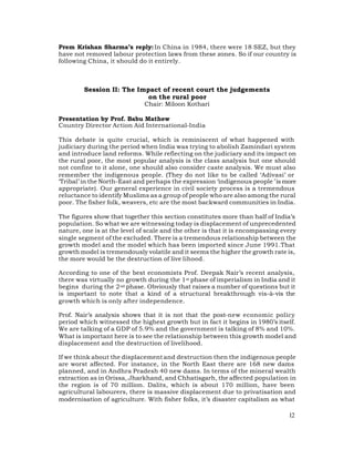 Prem Krishan Sharma’s reply: In China in 1984, there were 18 SEZ, but they
have not removed labour protection laws from these zones. So if our country is
following China, it should do it entirely.



        Session II: The Impact of recent court the judgements
                           on the rural poor
                              Chair: Miloon Kothari

Presentation by Prof. Babu Mathew
Country Director Action Aid International-India

This debate is quite crucial, which is reminiscent of what happened with
judiciary during the period when India was trying to abolish Zamindari system
and introduce land reforms. While reflecting on the judiciary and its impact on
the rural poor, the most popular analysis is the class analysis but one should
not confine to it alone, one should also consider caste analysis. We must also
remember the indigenous people. (They do not like to be called ‘Adivasi’ or
‘Tribal’ in the North-East and perhaps the expression ‘indigenous people ’ is more
appropriate). Our general experience in civil society process is a tremendous
reluctance to identify Muslims as a group of people who are also among the rural
poor. The fisher folk, weavers, etc are the most backward communities in India.

The figures show that together this section constitutes more than half of India’s
population. So what we are witnessing today is displacement of unprecedented
nature, one is at the level of scale and the other is that it is encompassing every
single segment of the excluded. There is a tremendous relationship between the
growth model and the model which has been imported since June 1991.That
growth model is tremendously volatile and it seems the higher the growth rate is,
the more would be the destruction of live lihood.

According to one of the best economists Prof. Deepak Nair’s recent analysis,
there was virtually no growth during the 1 st phase of imperialism in India and it
begins during the 2 nd phase. Obviously that raises a number of questions but it
is important to note that a kind of a structural breakthrough vis-à-vis the
growth which is only after independence.

Prof. Nair’s analysis shows that it is not that the post-new economic policy
period which witnessed the highest growth but in fact it begins in 1980’s itself.
We are talking of a GDP of 5.9% and the government is talking of 8% and 10%.
What is important here is to see the relationship between this growth model and
displacement and the destruction of livelihood.

If we think about the displacement and destruction then the indigenous people
are worst affected. For instance, in the North East there are 168 new dams
planned, and in Andhra Pradesh 40 new dams. In terms of the mineral wealth
extraction as in Orissa, Jharkhand, and Chhatisgarh, the affected population in
the region is of 70 million. Dalits, which is about 170 million, have been
agricultural labourers, there is massive displacement due to privatisation and
modernisation of agriculture. With fisher folks, it’s disaster capitalism as what

                                                                                12
 