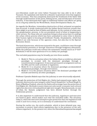 ne o-liberalism could not enter before Tsunami but was able to do it after
Tsunami. So capitalism now waits for a disaster to penetrate even that segment
of the economy. This has completely destroyed the livelihood of the fisher folk
through modernisation of the ports, fishing sector, and introduction of tourism
industry. It has destroyed their right to traditional habitat and efforts are going
on in a big way aided by the World Bank, Asian Development Bank, etc.

As regards the Muslims, tremendous destruction of their artisanal occupation
has occurred. A study conducted with the Indian Social Institute reveals that
there plight is as bad as that of Dalits and Adivasis. In the context of urban poor
the pauperisation process, is the accumulated result of what is happening in
other sectors. For those who are somehow living in slum areas have to undergo
the urban reform process which has been unleashed in sixty cities to destroy
their human rights to housing ad livelihood. Finally, the peasantry , which has
suffere d not only because of the agrarian crisis, but also due to the Special
Economic Zones.

The kind of protection, which was enjoyed in the past, could have come through
constitutional provision or through statutes or through budgetary allocations.
While the judiciary could only subvert the systematic remedy (such as 5 th & 6 th
Schedule) it will be more generous if it is a safety net package.

The excluded population may be broadly put into three models.

   1. Model A: This is a situation where the Indian State p rovided an alternate
      paradigm to co-exist with the dominant paradigm through a
      constitutional arrangement. It was semi permanent arrangement such as
      the fifth and the sixth schedule or legislation.
   2. Model B: It is situation where the dominant paradigm accommodated
      transitional paradigm, through reservations.
   3. Model C: It is the present situation where the dominant paradigm will
      exclude and destroy all other paradigms.

Professor Upendra Bakshi says that the judiciary is now structurally adjusted.

Through the protection of Civil Rights Act, Dalits had enjoyed some rights. But
judiciary discovered a new category called ‘Insult Simpliciter’ in Phool Singh Vs
State of Madhya Pradesh, wherein the Dalits will no longer have the protection of
Civil Rights Act. M ethods to water down not only social, economic and cultural
rights but also even civil and political right were sought. Simultaneously, in case
of tribal, the Samata judgement has been diluted further through the
Godavaram process.

It is also important to understand that the judiciary, legislature and executive
are hand in glove, which makes sure that the excluded suffer. The situation
today is, when the executive attempts to give protection then the legislature will
undo it and vice-a-versa, so it is necessary to understand the correlation.

During the earlier era, the ninth schedule, which is been debated now, was
necessary to protect land reform legislations due to the presence of the self-
reliance approach. In the present era, when the liberalisationprocess has seeped

                                                                                13
 