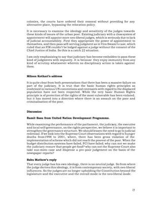 colonies, the courts have ordered their removal without providing for any
alternative place, bypassing the relocation policy.

It is necessary to examine the ideology and sensitivity of the judges towards
these kinds of issues of the urban poor. Existing judiciary with a close system of
appointment will appoint more neo-liberal judges, which is seriously due to lack
of judicial accountability. First they appropriate the power of appointment to
themselves, and then pass self-serving judgment as in Vira Swami’s case, which
ruled that an FIR couldn’t be lodged against a judge without the consent of the
Chief Justice of India. So this is a catch 22 situation.

I am only emphasizing to say that judiciary has become embolden to pass these
kind of judgments with impunity. It is because they enjoy immunity from any
kind of scrutiny whatsoever wherein no disciplinary action is taken against
them.


Miloon Kothari’s address

It is quite clear from both presentations that there has been a massive failure on
part of the judiciary. It is true that the basic human rights principles as
enshrined in various UN conventions and covenants with regard to the displaced
population have not been respected. While the very basic Human Rights
principle is of protection of the rights of the most vulnerable has been violated,
but it has moved into a direction where there is an assault on the poor and
criminalisation of the poor.


Discussion

Ramit Basu from United Nation Development Programme.

While examining the performance of the parliament, the judiciary, the executive
and local self-governance, on the rights perspective, we believe it is important to
strengthen the governance structure. We should lessen the need to go to judicial
redressal. If we look into the Supreme Court observations with regard to hunger
deaths from1998 to 2001, where, there has been gross violation of the
implementation of scheme which did not reach the poorest of the poor. When the
budget distribution systems have failed, FCI have failed; why can not we make
the judiciary ensure that people get food? why can not the Supreme Court also
take suo-moto case and dispense a pro -poor judgement on the basis of the
newspaper reports?

Babu Mathew’s reply
That every judge has his own ideology, there is no neutral judge. So from where
the judge derives this ideology, it is from contemporary society, with neo-liberal
influences. So the judges are no longer upholding the Constitution beyond the
legislature and the executive and the overall mode is the neo-liberal mode.




                                                                                15
 