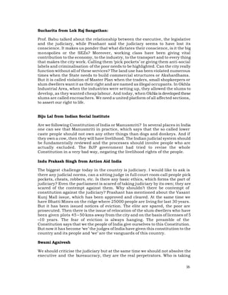 Sucharita from Lok Raj Sangathan:

Prof. Babu talked about the relationship between the executive, the legislative
and the judiciary, while Prashant said the judiciary seems to have lost its
conscience. It makes us ponder that what dictates their conscience, is it the big
monopolies or the SEZs? Moreover, working class have been giving vital
contribution to the economy, to the industry, to the transport and to every thing
that makes the city work. Calling them ‘pick pockets’ or giving them anti-social
labels and criminalisation of the poor needs to be highlighted. Can the city really
function without all of these services? The land use has been violated numerous
times when the State needs to build commercial structures or Akshardhams.
But it is called violation of Master Plan when the traders, small shopkeepers or
slum dwellers want it as their right and are named as illegal occupants. In Okhla
Industrial Area, when the industries were setting up, they allowed the slums to
develop, as they wanted cheap labour. And today, when Okhla is developed these
slums are called encroachers. We need a united platform of all affected sections,
to assert our right to life.


Biju Lal from Indian Social Institute

Are we following Constitution of India or Manusmriti? In several places in India
one can see that Manusmriti in practice, which says that the so called lower
caste people should not own any other things than dogs and donkeys. And if
they own a cow, then they will have livelihood. The Indian judicial system should
be fundamentally reviewed and the processes should involve people who are
actually excluded. The BJP government had tried to revise the whole
Constitution in a very bad way, negating the livelihood rights of the people.

Indu Prakash Singh from Action Aid India

The biggest challenge today in the country is judiciary. I would like to ask is
there any judicial norms, can a sitting judge in full court room call people pick
pockets, cheats, robbers, etc. Is there any basic ethics, which forms the part of
judiciary? Even the parliament is scared of taking judiciary by its own; they are
scared of the contempt against them. Why shouldn’t there be contempt of
constitution against the judiciary? Prashant has mentioned about the Vasant
Kunj Mall issue, which has been approved and cleared. At the same time we
have Bhatti Mines on the ridge where 25000 people are living for last 30 years.
But it has been issued notices of eviction. The elite are spared, the poor are
prosecuted. Then there is the issue of relocation of the slum dwellers who have
been given plots 45 – 50 kms away from the city and on the basis of licenses of 5
–10 years. The fear of eviction is always hanging. The preamble of the
Constitution says that we the people of India give ourselves to this Constitution.
But now it has become ‘we’ the judges of India have given this constitution to the
country and its people and ‘we’ are the vanguards of this country.

Swami Agnivesh

We should criticise the judiciary but at the same time we should not absolve the
executive and the bureaucracy, they are the real perpetrators. Who is taking

                                                                                16
 