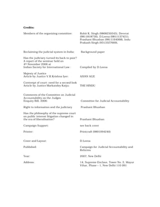 Credits:

Members of the organizing committee:         Rohit K. Singh (9868250545), Devvrat
                                             (9811818730), D.Leena (9811137421),
                                             Prashant Bhushan (9811164068), Indu
                                             Prakash Singh (9313327669),


Reclaiming the judicial system in India:     Background paper

Has the judiciary turned its back to poor?
A report of the seminar held on
4th November 2006 at
Indian Society for International Law :       Compiled by D.Leena

Majesty of Justice
Article by Justice V.R.Krishna Iyer:         ASIAN AGE

Contempt of court: need for a second look
Article by Justice Markandey Katju:          THE HINDU


Comments of the Committee on Judicial
Accountability on the Judges
Enquiry Bill, 2006:                          Committee for Judicial Accountability

Right to information and the judiciary       Prashant Bhushan

Has the philosophy of the supreme court
on public interest litigation changed in
the era of liberalisation?                   Prashant Bhushan

Campaign Support:                            see back cover

Printer:                                     Printcraft (9891094240)


Cover and Layout:                            D.Leena

Published:                                   Campaign for Judicial Accountability and
                                             Reforms

Year:                                        2007, New Delhi

Address:                                     14, Supreme Enclave, Tower No. 2, Mayur
                                             Vihar, Phase – 1, New Delhi 110 091
 