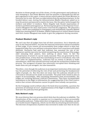 decision to throw people out of the slums, it’s the government and judiciary is
only stamping it. Our Prime Minister sent his minister to Narmada but did not
give cognizance to the report. It was ju diciary which asked the Prime Minister to
intervene but in vain. We have no expectations from the parliamentarians. In the
bonded labour case, during the demonstration Madhu Dandvate asked us to
stop the protest and assured to resolve the issue. But the police lathicharged the
workers and killed 12 workers. Police illegally took thumb impressions of
workers and fabricated against us. No hearing was given in the Supreme Court.
Justice Bhagwati the then chief justice reserved the judgement. We planned a
prote st, which was published in newspapers and immediately Upendra Bakshi
called up a meeting with P.N.Haskar, Nikhil Chakravarti at Justice Desai’s house
and then Justice Bhagwati was made to give the judgement during vacation.


Prashant Bhushan’s reply

We can’t say that all judges have lost all their conscience, but it depends not
only on the external milieu, but also the external constraints and accountability
of that judge. If you remove all accountability from judges which is what has
happened today the n you will have a situation where even conscience will slowly
diminish. Sucharita had said that judiciary has assumed the role of the
legislature and the executive but while interpreting the constitution if the judges
start misusing their powers, then noth ing is above them. In fact the
interpretation of article 21 can be easily misused. They are governed by their
own predilections, if they find that interlinking of rivers is beneficial, they still
can’t order for implementation. Judiciary has no reason to dictate to make
amendments, while they should intervene and ask the authorities to follow due
process. The arrogance of power has inherently corrupted their thinking and
made them not just arrogant, but also insensitive.

Therefore, even though the judiciary is an important institution of the state and
has the potential of enforcing the rule of law and protecting the fundamental
rights of people, etc. But this does not mean that the judiciary should not be
criticised or should not be made accountable. The point Indu raised is also an
aspect of accountability. After insulating themselves from accountability, the
judges are resisting National Judicial Commission. They have recommended
amendment to the Right to Information Act suggesting that if the Chief Justice
orders that certain information cannot be given then nobody can question.

So the Campaign need to debate about the kind of accountability, question the
provision of contempt of court, implementation of the Right to Information Act.
And save the judiciary from getting lost.

Babu Mathew’s reply

We must destroy that very process which feels that the judiciary is infallible. The
Constitution of the country is supreme so it is important to have accountable
and healthy judiciary. Today when there is hegemony of neo-liberalism, our job
is to build counter hegemony, which can be done by attacking all institutions.
The doctrine of separation of powers was invented to make sure that we do not



                                                                                  17
 
