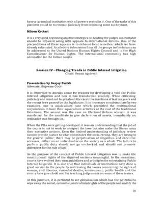 have a tyrannical institution with all powers vested in it. One of the tasks of this
platform would be to restrain judiciary from becoming some such tyrant.

Miloon Kothari

It is a very good beginning and the strategies on holding the judges accountable
should be explored along with appeals to international forums. One of the
preconditions of these appeals is to exhaust local remedies, which we have
already exhausted. A collective submission from all the groups in this forum can
be addressed to the United Nations Human Rights Council and to the High
Commissioner for Human Rights. The international community has high
admiration for the Indian courts.



       Session IV - Changing Trends in Public Interest Litigation
                             Chair: Swami Agnivesh


Presentation by Sanjay Parikh
Advocate, Supreme Court

It is important to discuss about t reasons for developing a tool like Public
                                  he
Interest Litigation and how it has transformed recently. While criticizing
judiciary one must not forget about the executive inactions of last ten years and
the recent laws passed by the legislature. It is necessary to substantiate by two
examples, one is aquaculture case which permitted the multinational
corporations to have their aquaculture activities at the cost of the traditional
fishermen. The second was the case on Electoral Reform wherein it was
mandatory for the candidate to give declaration of assets, immediately an
ordinance was brought in.

When the PILs were getting developed, it was an understanding that the job of
the courts is not to work to interpret the laws but also make the States carry
their executive actions. Even the limited understanding of judiciary review
cannot provide justice to what constitutes the social wrong, they are wrong to
the general public; there may be perpetuation of illegalities and executive
accesses, either on an individual or on the society as a whole. The failure to
perform public duty should not go unchecked and should not promote
disrespect for the rule of law.

As the purpose of the concept of Public Interest Litigation was to make the
constitutional rights of the deprived sections meaningful. In the meantime,
courts have evolved their own guidelines and principles for entertaining Public
Interest Litigation. It is also true that individuals or institutions have done a
great service to the people by addressing the issues concerning the rights of
women, civil liberties, custodial deaths, environment, public health and the
courts have given bold and far reaching judgements on some of these issues.

At this juncture, it is pertinent to see globalisation which has the po tential to
wipe away the social, economic, and cultural rights of the people and nullify the

                                                                                 18
 