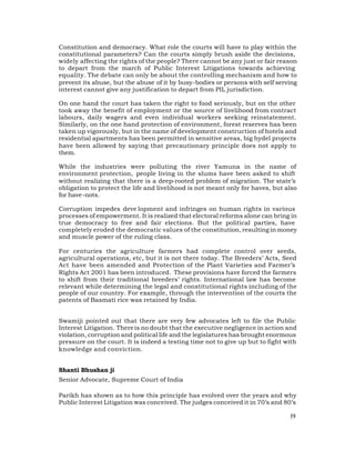 Constitution and democracy. What role the courts will have to play within the
constitutional parameters? Can the courts simply brush aside the decisions,
widely affecting the rights of the people? There cannot be any just or fair reason
to depart from the march of Public Interest Litigations towards achieving
equality. The debate can only be about the controlling mechanism and how to
prevent its abuse, but the abuse of it by busy-bodies or persons with self serving
interest cannot give any justification to depart from PIL jurisdiction.

On one hand the court has taken the right to food seriously, but on the other
took away the benefit of employment or the source of livelihood from contract
labours, daily wagers and even individual workers seeking reinstatement.
Similarly, on the one hand protection of environment, forest reserves has been
taken up vigorously, but in the name of development construction of hotels and
residential apartments has been permitted in sensitive areas, big hydel projects
have been allowed by saying that precautionary principle does not apply to
them.

While the industries were polluting the river Yamuna in the name of
environment protection, people living in the slums have been asked to shift
without realizing that there is a deep-rooted problem of migration. The state’s
obligation to protect the life and livelihood is not meant only for haves, but also
for have-nots.

Corruption impedes deve lopment and infringes on human rights in various
processes of empowerment. It is realized that electoral reforms alone can bring in
true democracy to free and fair elections. But the political parties, have
completely eroded the democratic values of the constitution, resulting in money
and muscle power of the ruling class.

For centuries the agriculture farmers had complete control over seeds,
agricultural operations, etc, but it is not there today. The Breeders’ Acts, Seed
Act have been amended and Protection of the Plant Varieties and Farmer’s
Rights Act 2001 has been introduced. These provisions have forced the farmers
to shift from their traditional breeders’ rights. International law has become
relevant while determining the legal and constitutional rights including of the
people of our country. For example, through the intervention of the courts the
patents of Basmati rice was retained by India.


Swamiji pointed out that there are very few advocates left to file the Public
Interest Litigation. There is no doubt that the executive negligence in action and
violation, corruption and political life and the legislatures has brought enormous
pressure on the court. It is indeed a testing time not to give up but to fight with
knowledge and conviction.


Shanti Bhushan ji
Senior Advocate, Supreme Court of India

Parikh has shown as to how this principle has evolved over the years and why
Public Interest Litigation was conceived. The judges conceived it in 70’s and 80’s

                                                                                19
 