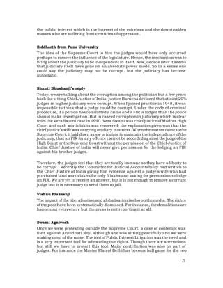 the public interest which is the interest of the voiceless and the downtrodden
masses who are suffering from centuries of oppression.


Siddharth from Pune University
The idea of the Supreme Court to hire the judges would have only occurred
perhaps to remove the influence of the legislature. Hence, the mechanism was to
bring about the judiciary to be independent in itself. Now, decade later it seems
that judiciary itself have gone on an absolute power mode. So in a sense one
could say the judiciary may not be corrupt, but the judiciary has become
autocratic.


Shanti Bhushanji’s reply
Today, we are talking about the corruption among the politician but a few years
back the si tting Chief Justice of India, justice Barucha declared that atleast 20%
judges in higher judiciary were corrupt. When I joined practice in 1948, it was
impossible to think that a judge could be corrupt. Under the code of criminal
procedure, if a person has committed a crime and a FIR is lodged than the police
should make investigation. But in case of corruption in judiciary which is clear
from the Vera Swami case in 1990. Vera Swami was chief justice of Madras High
Court and cash worth lakhs was recovered; the explanation given was that the
chief justice’s wife was carrying on diary business. When the matter came to the
Supreme Court, it laid down a new principle to maintain the independence of the
judiciary, that an FIR for any offence cannot be recorded ag ainst the judge of the
High Court or the Supreme Court without the permission of the Chief Justice of
India. Chief Justice of India will never give permission for the lodging an FIR
against his brother judges.

Therefore, the judges feel that they are totally immune so they have a liberty to
be corrupt. Recently the Committee for Judicial Accountability had written to
the Chief Justice of India giving him evidence against a judge’s wife who had
purchased land worth lakhs for only 5 lakhs and asking for permission to lodge
an FIR. We are yet to receive an answer, but it is not enough to remove a corrupt
judge but it is necessary to send them to jail.

Vishnu Prakashji
The impact of the liberalisation and globalisation is also on the media. The rights
of the poor have been systematically dismissed. For instance, the demolitions are
happening everywhere but the press is not reporting it at all.


Swami Agnivesh
Once we were protesting outside the Supreme Court, a case of contempt was
filed against Arundhati Roy, although she was sitting peacefully and we were
making most of the noise. The tool of Public Interest Litigation was the need and
is a very important tool for advocating our rights. Though there are aberrations
but still we have to protect this tool. Major contribution was also on part of
judges. For instance the Master Plan of Delhi has become ball game for the two

                                                                                21
 