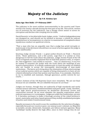 Majesty of the Judiciary
                              By V.R. Krishna Iyer

Asian Age: New Delhi: 17 th February 2007

The judiciary is the most sublime instrumentality in the country and I have
served it for nearly a decade during the best part of my life. This article, written
out of reverence for the judicature, has a benign intent meant to arrest its
corruption and decline now creeping into its vitals.

David Pannick, in his delectable book Judges, wrote, "Judicial independence was
not designed as, and should not be allowed to become, a shield for judicial
misbehaviour or incompetence or a barrier to examination of complaints about
injudicious conduct on apolitical criteria.

"That a man who has an arguable case that a judge has acted corruptly or
maliciously to his detriment should have no cause of action against the judge is
quite indefensible."

Quoting Judge Jerome Frank — a great author (Courts on Trial) — Pannick
wrote, "Some politicians, and a few jurists, urge that it is unwise or even
dangerous to tell the truth about the judiciary. Judge Jerome Frank of the US
Court of Appeals sensibly explained that he had little patience with, or respect
for, that suggestion. I am unable to conceive … that, in a democracy, it can ever
be unwise to acquaint the public with the truth about the workings of any
branch of government. It is wholly undemocratic to treat the public as children
who are unable to accept the inescapable shortcomings of man-made
institutions… The best w ay to bring about the elimination of those shortcomings
of our judicial system which are capable of being eliminated is to have all our
citizens informed as to how that system now functions. It is a mistake, therefore,
to try to establish and maintain, through ignorance, public esteem for our
courts…"

Justice Jackson of the US Supreme Court once remarked, "We are not final
because we are infallible. We are infallible because we are final."

Judges are human, though they are ordinarily of high standards and rarely
commit serious solecisms, fundamental flaws and grave goofs. Justly, therefore,
even high bench pronouncements do desiderate decisional review and
correctional reversal. So we must abandon the populist superstition about
judicial supremacy or curial papacy. Judges are under the Constitution, not over
it. It becomes necessary to make a thorough scrutiny of the robed brethren’s
moral, materialist and value-based opinions if they stultify established principles
of justice and violate Constitutional vision.

Equally necessary is the need to scan the candidates for the selection of judges,
especially because our country is poor, our swaraj is anti -colonial, our Republic
is socialist, secular, democratic, humanist, pro-labour and pro-agrarian. Many
"Lordships" hardly deserve the high office, since in their rulings they do not
                                                                                 23
 