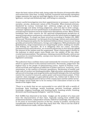 share the basic values of their oath, being under the illusion of irremovable office
and aristocratic class bias. Luckily, learned, humanist and morally exemplary
judges maintain the maje sty and high dignity of our courts, with the insolent,
ignorant, corrupt and dubiously lazy, still being in a minority.

A more careful investigation into their appointments is necessary, tuned to the
socialist, secular, democratic values of the Preamble. When beyond criticism,
blanketed by curious "contempt law", arbitrary judges are apt to behave
unbecomingly and delay writing judgments, and even fail to write rulings.
Constant vigilance of court performance is fundamental. The elitist, oligarchic
and deli nquent brethren must be subjected to disciplinary action. Many of their
Lordships have little concern for the spiritual-compassionate perspective of
swaraj jurisprudence and poverty-oriented justice for which India struggled and
gained freedom. To shape our basic structure according to Yankee yen, MNC
values and "Westoxication" is a betrayal of our heritage, history and commitment
to the developmental policy for the backward billions whose resources are being
greedily privatised by billionaires, foreign and indigenous. With privatisation and
globalisation, mega-corporations are competing for power, holding our wealth
and bribing our executive. So it is obligatory that our rulers, executive,
parliamentarian and judicative, are scanned sedulously so that theycan uphold
the interest of the masses and the suppressed. These criteria apply a fortiori to
the judiciary in which power vests finally over the validity of the two other
crucial instrumentalities. The judiciary, claiming counterfeit finality, with no one
to question its constitutionality, usurps even executive roles and challenges
legislative autonomy.

The judicature has a sublime status and commands the reverence of the people
which is a great tribute to this national institution. Necessarily, judges have the
highest duty to the people of administering justice, based on fearless truth,
moral rectitude and negation of addiction to power and lucre. Austerity, never
ostentation, is the essence of forensic parameters. Declaration of wealth and
high code of con duct are binding principles. High education, professional ability,
advanced technology and mega-factories and wealth belong to the rich and they
control the country’s resources, police power and incarceratory power. If this
superior class manages to gain judicial power too, Indian law is likely to be
interpreted and adjudicated in favour of the creamy layer and the robber sector.
The weaker sector finds law to be its enemy if the instrument of law is in the
hands of the higher class.

"There is no doubt that we are surrounded in our adult life with a wealth of
humbugs: fame humbugs, wealth humbugs, patriotic humbugs, political
humbugs, religious humbugs and humbug poets, humbug artists, humbug
dictators and humbug psychologists," said Lin Yutang.

Prof. Griffith has observed in his book, "Judges are the product of a class and
have the characteristics of that class. Typically coming from middle-class
professional families, independent schools, Oxford or Cambridge, they spend 20
to 25 years in successful practice at the bar, mostly in London, earning very
considerable incomes by the time they reach their 40s. This is not the stuff of
which reformers are made, still less radicals."


                                                                                 24
 