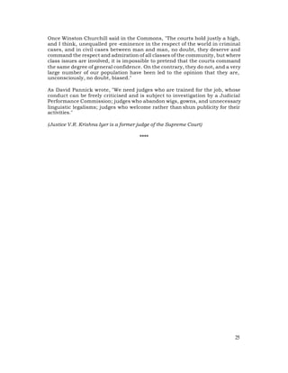 Once Winston Churchill said in the Commons, "The courts hold justly a high,
and I think, unequalled pre -eminence in the respect of the world in criminal
cases, and in civil cases between man and man, no doubt, they deserve and
command the respect and admiration of all classes of the community, but where
class issues are involved, it is impossible to pretend that the courts command
the same degree of general confidence. On the contrary, they do not, and a very
large number of our population have been led to the opinion that they are,
unconsciously, no doubt, biased."

As David Pannick wrote, "We need judges who are trained for the job, whose
conduct can be freely criticised and is subject to investigation by a Judicial
Performance Commission; judges who abandon wigs, gowns, and unnecessary
linguistic legalisms; judges who welcome rather than shun publicity for their
activities."

(Justice V.R. Krishna Iyer is a former judge of the Supreme Court)

                                       ****




                                                                            25
 