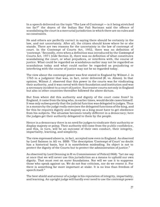 In a speech delivered on the topic “The Law of Contempt — is it being stretched
too far?” the doyen of the Indian Bar Fali Nariman said the offence of
scandalising the court is a mercurial jurisdiction in which there are no rules and
no constraints.

He and others are perfectly correct in saying there should be certainty in the
law, and not uncertainty. After all, the citizen should know where he or she
stands. There are two reasons for the uncertainty in the law of contempt of
court. In the Contempt of Courts Act, 1952, there was no definition of
‘contempt.’ Secondly, even when a definition was introduced by the Contempt of
Courts Act, 1971 (vide Section 2), there was no definition of what constitutes
scandalising the court, or what prejudices, or interferes with, the course of
justice. What could be regarded as scandalous earlier may not be regarded as
scandalous today and what could earlier be regarded as prejudicing or
interfering with the course of justice may not be so regarded today.

The view about the contempt power was first stated in England by Wilmot J. in
1765 in a judgment that was, in fact, never delivered (R. vs. Almon). In that
opinion, Wilmot J. observed that this power in the courts was for vindicating
their authority, and it was coeval with their foundation and institution and was
a necessary incident to a court of justice. Successive courts not only in England
but also in other countries thereafter followed the above dictum.

But from where did this authority and dignity of the court come from? In
England, it came from the king who, in earlier times, would decide cases himself.
It was only subsequently that the judicial function was delegated to judges. Thus
in a monarchy the judge really exercises the delegated functions of the king, and
for this he requires dignity and majesty as a king must have to get obedience
from his subjects. The situation becomes totally different in a democracy; here
the judges get their authority delegated to them by the people.

Hence in a democracy there is no need for judges to vindicate their authority or
display majesty or pomp. Their authority will come from the p ublic confidence,
and this, in turn, will be an outcome of their own conduct, their integrity,
impartiality, learning, and simplicity.

The view expressed above is, in fact, accepted now even in England. As observed
by Lord Salmon in AG vs. BBB: “The description ‘Contempt of Court’ no doubt
has a historical basis, but it is nonetheless misleading. Its object is not to
protect the dignity of the Courts but to protect the administration of justice.”

As observed by Lord Denning in R vs.Commissioner of Police(1968): “Let me say
at once that we will never use this jurisdiction as a means to uphold our own
dignity. That must rest on surer foundations. Nor will we use it to suppress
those who speak against us. We do not fear criticism, nor do we resent it. For
there is something far more important at stake. It is no less than freedom of
speech itself.”

The best shield and armour of a judge is his reputation of integrity, impartiality,
and learning. An upright judge will hardly ever need to use the contempt power

                                                                                27
 