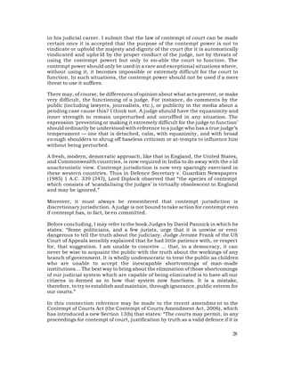 in his judicial career. I submit that the law of contempt of court can be made
certain once it is accepted that the purpose of the contempt power is not to
vindicate or uphold the majesty and dignity of the court (for it is automatically
vindicated and uphe ld by the proper conduct of the judge, not by threats of
using the contempt power) but only to en-able the court to function. The
contempt power should only be used in a rare and exceptional situations where,
without using it, it becomes impossible or extremely difficult for the court to
function. In such situations, the contempt power should not be used if a mere
threat to use it suffices.

There may, of course, be differences of opinion about what acts prevent, or make
very difficult, the functioning of a judge. For instance, do comments by the
public (including lawyers, journalists, etc.), or publicity in the media about a
pending case cause this? I think not. A judge should have the equanimity and
inner strength to remain unperturbed and unruffled in any situation. The
expression ‘preventing or making it extremely difficult for the judge to function’
should ordinarily be understood with reference to a judge who has a true judge’s
temperament — one that is detached, calm, with equanimity, and with broad
en ough shoulders to shrug off baseless criticism or at-tempts to influence him
without being perturbed.

A fresh, modern, democratic approach, like that in England, the United States,
and Commonwealth countries, is now required in India to do away with the o ld
anachronistic view. Contempt jurisdiction is now very sparingly exercised in
these western countries. Thus in Defence Secretary v. Guardian Newspapers
(1985) 1 A.C. 339 (347), Lord Diplock observed that “the species of contempt
which consists of ‘scandalising the judges’ is virtually obsolescent in England
and may be ignored.”

Moreover, it must always be remembered that contempt jurisdiction is
discretionary jurisdiction. A judge is not bound to take action for contempt even
if contempt has, in fact, be en committed.

Before concluding, I may refer to the book Judges by David Pannick in which he
states: “Some politicians, and a few jurists, urge that it is unwise or even
dangerous to tell the truth about the judiciary. Judge Jerome Frank of the US
Court of Appeals sensibly explained that he had little patience with, or respect
for, that suggestion. I am unable to conceive ... that, in a democracy, it can
never be wise to acquaint the public with the truth about the workings of any
branch of government. It is wholly undemocratic to treat the public as children
who are unable to accept the inescapable shortcomings of man-made
institutions… The best way to bring about the elimination of those shortcomings
of our judicial system which are capable of being eliminated is to have all our
citizens in -formed as to how that system now functions. It is a mistake,
therefore, to try to establish and maintain, through ignorance, public esteem for
our courts.”

In this connection reference may be made to the recent amendme nt to the
Contempt of Courts Act (the Contempt of Courts Amendment Act, 2006), which
has introduced a new Section 13(b) that states: “The courts may permit, in any
proceedings for contempt of court, justification by truth as a valid defence if it is

                                                                                  28
 
