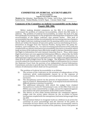 COMMITTEE ON JUDICIAL ACCOUNTABILITY
                                     66 Lawyers Chambers
                               S upreme Court of India, New Delhi
Members: Ram Jethmalani, Shanti Bhushan, D.S. Tewatia, Anil B. Divan, Indira Jaisingh,
Kamini Jaiswal, Prashant Bhushan, Arvind K. Nigam, Convener: Hardev Singh

Comments of the Committee on Judicial Accountability on the Judges
                      Enquiry Bill, 2006.
       Before making detailed comments on the Bill, it is necessary to
understand the problem of Judicial Accountability, which this Bill seeks to
address. The problem of Judicial Accountability, or rather the lack of it, has
been gradually increasing due to the progressive whittling down of whatever little
accountability of the higher judiciary that existed earlier. This lack of
accountability has been further accentuated by the increasing exercise of powers
by the higher judiciary making inroads into by passing orders even on matters
which are within the domain of executive policy such as interlinking of rivers,
demolition of Jhuggis from the Yamuna Pushta, laying down the policy for
hawkers, cycle rickshaws, etc. It is this increasing assertiveness of the judiciary
coupled with an almost total lack of accountability has led to a situation where
large sections of the judiciary have effectively sought to declare themselves above
the Right to Information Act and claimed i mmunity from it. Thus, while many
High Courts have not even appointed Information Officers, others like the Delhi
High Court have framed rules which prohibit the release of information on
administrative matters such as expenditures on the Judges and appointments of
class III & IV staff of High Court by the Judges. The Supreme Court has even
recently asked the Government to amend the Right to Information Act to remove
the Supreme Court from the purview of an independent Central Information
Commission and also to provide that the Chief Justice of India can interdict the
release of information which shall not be questioned.

         The problem of Judicial Accountability is as follows:
   (i)     The actions of the Judiciary on the premise of independence of the
           Judiciary while understandable cannot be at the expense of
           accountability. Accountability and independence are not mutually
           exclusive.
   (ii)    The disciplinary control via the process of impeachment, which, as
           seen in Justice V. Ramaswami’s case, is an impractical and extremely
           difficult process to pursue in practice.
   (iii)   The additional immunity with which the judges have cloaked
           themselves in Justice R. Veeraswamy’s case, to the effect that even an
           FIR for any crime committed by a Judge, can not be registered against
           him without the prior permission of the Chief Justice of India.
   (iv)    The failure to even make known/disclose the complaints against
           judges and the action taken thereon by the so -called in -house
           mechanism coupled with the exemptions/exclusion being sought from
           the RTI.
   (v)     The persistent failure to recognize truth as a defense in an action for
           contempt of court proceedings and the exercise of the power of
           Contempt of Court which can be and has been occasionally used to
           punish even legitimate criticism of the judiciary. Even if the power of
                                                                                         30
 