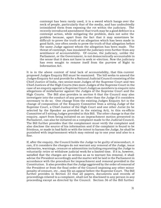 contempt has been rarely used, it is a sword which hangs over the
          neck of people, particularly that of the media, and has undoubtedly
          intimidated them from exposing the rot within the judiciary. The
          recently introduced amendment that truth may be a good defence in a
          contempt action, while mitigating the problem, does not solve the
          problem because, apart from the fact that it may sometimes be
          difficult to prove the truth of an allegation which has been made in
          good faith, one often needs to prove the truth of that allegation before
          the same Judge against whom the allegation has been made. The
          threat of contempt, has insulated the judiciary even further from any
          semblance of accountability. Of course, the judiciary, unlike the
          Parliament, or the Government, is not democratically accountable in
          the sense that it does not have to seek re-election. Now the judiciary
          has even sought to remove itself from the purview of Right to
          Information Act.

It is in the above context of total lack of accountability, that this current
proposed Judges Enquiry Bill must be examined. The bill seeks to amend the
Judges Enquiry Act and provide for a National Judicial Council consisting of the
Chief Justice of India, two senior-most Judges of the Supreme Court and two
Chief Justices of the High Courts (two more Judges of the Supreme Court in the
case of an enquiry against a Supreme Court Judge) as members to enquire into
allegations of misbehavior against the Judges of the Supreme Court and the
High Courts. The Bill also provides in section 6 that the Council may also
investigate into the conduct of any person other than the Judge if it considers
necessary to do so. One change from the existing Judges Enquiry Act is the
change of composition of the Enquiry Committee from a sitting Judge of the
Supreme Court, a Chief Justice of the High Court and one other Jurist (to be
selected by the Speaker as provided in the existing Act), to this ex-officio
Committee of 5 sitting Judges provided in this Bill. The other change is that the
enquiry, apart from being initiated on an impeachment motion presented in
Parliament, can also be initiated on a complaint made to the Judicial Council.
The Bill further provides that the complainant must verify the complaint and
also disclose the source of his information and if the complaint is found to be
frivolous, or made in bad faith or with the intent to harass the Judge, he shall be
punished with imprisonment which may extend up to one year and also to a
fine.

If, after the enquiry, the Council holds the Judge to be guilty of misconduct, it
can, if it considers the charges do not warrant any removal of the Judge, issue
advisories, warnings, censure or admonition including requesting the Judge to
voluntarily retire or withdraw judicial work for a limited time. If it is, however,
satisfied that the charges are so serious so as to warrant his removal, it shall
advise the President accordingly and the matter will be laid in the Parliament in
accordance with the procedure for impeachment and removal provided in the
Constitution. It also provides that the Judge aggrieved by the order of removal of
the President or from the final order of the Council imposing any other minor
penalty of censure, etc., may file an appeal before the Supreme Court. The Bill
further provides in Section 33 that all papers, documents and records of
proceedings related to a complaint, shall not be disclosed to any person in any
proceeding except as directed by the Council. Section 36 of the Bill further

                                                                                31
 