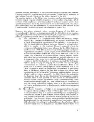 provides that the restatement of judicial values adopted in the Chief Justices’
Conference of 1999 shall be record of conduct and can be further amended by
the Judicial Council. These are the salient features of the Bill.
The positive features of the Bill are that it creates another statutory procedure
for initiating an enquiry into the allegations of misconduct of a Judge. While
earlier it could only be done by an impeachment motion, it can now also be done
against complaints made by individuals to the Judicial Council. The other
positive feature is that the restatement of judicial values of 1999 adopted by the
Chief Justices’ Conference is given statutory status by this Bill.

However, the above relatively minor positive features of this Bill, are
overshadowed by far more serious problems with the Bill which, in our opinion,
is going to reduce whatever little accountability of Judges remained under the
present Judges Enquiry Act. This is for the following reasons:
    (a)    The Committee of 3 Judges/Jurists under the existing Judges
           Enquiry Act, 1968 are to be selected by the Speaker and at least one
           of these three could be outside the sitting judiciary. In the present
           Bill, the Judicial Council is an in-house Council of sitting Judges
           which is similar to the Judicial Council proposed when the
           restatement of judicial values was adopted by the Chief Justices’
           Conference in 1999. This in-house body of sitting judges, hardly ever
           enquired into allegations against judges, much less recommended any
           action against judges in the last many years it existed. Even in the
           recent case of serious allegations against Justice Jagdish Bhalla
           which was backed by documentary evidence and official reports, the
           in house procedure under the restatement of judicial values was not
           resorted to by the Chief Justice of India and instead the Collegium,
           without even causing an enquiry to be made into the charges,
           recommended his elevation as Chief Justice of Kerala. Even in the
           other case of a serious charge against Justice Vijendra Jain of the
           Delhi High Court, when he had decided the case of a litigant (Hari
           Ram) in his favour despite the fact that he knew the litigant well
           enough that his grand daughter’s marriage had taken place from his
           official residence, it was ignored by the Chief Justice by saying that
           the Supreme Court did not have disciplinary powers against judges.
           However, when it was pointed out that under the restatement of
           judicial values, charges against the Judge to be enquired by an in-
           house Committee of Judges, the Chief Justice said that he had looked
           into the charge and did not find any merit in it. He thus dismissed
           the charge without even any in -house enquiry and without assigning
           any reasons.
    (b)   The in-house Committee of Judges is not an appropriate mechanism
           to enquire into the conduct of their brother judges with whom they sit
           in the Court every day. It is common knowledge that Judges regard
           their brother judges as part of their judicial family and also find it
           very embarrassing to hold any of their brother judges guilty o f any
           misconduct. It is, therefore, highly unlikely that they would be able to
           dispassionately decide allegations against their own brother judges
           with whom they are sitting in and out of courts day after day. It is in
           fact more likely that the complainant would be strictured and even



                                                                                32
 