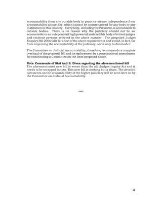 accountability from any outside body in practice means independence from
accountability altogether, which cannot be countenanced for any body or any
institution in this country. Everybody, including the President, is accountable to
outside bodies. There is no reason why the judiciary should not be so
accountable to an independent high powered and credible body of retired judges
and eminent persons selected in the above manner. The proposed Judges
Enquiry Bill 2006 falls far short of the above requirements and would, in fact, far
from improving the accountability of the judiciary, serve only to diminish it.

The Committee on Judicial Accountability, therefore, recommends a complete
overhaul of the proposed Bill and its replacement by a constitutional amendment
for constituting a Committee on the lines proposed above.

Note: Comments of Shri Anil B. Divan regarding the aforementioned bill
The aforementioned new bill is worse than the old Judges Inquiry Act and it
needs to be scrapped in toto. This new bill is nothing but a sham. The detailed
comments on the accountability of the higher judiciary will be sent later on by
the Committee on Judicial Accountability.




                                       ****




                                                                                34
 