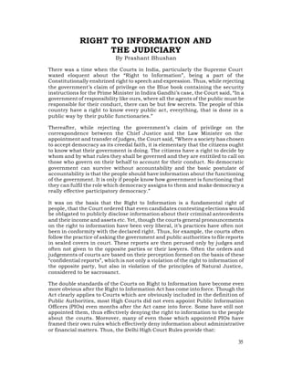 RIGHT TO INFORMATION AND
                   THE JUDICIARY
                            By Prashant Bhushan

There was a time when the Courts in India, particularly the Supreme Court
waxed eloquent about the “Right to Information”, being a part of the
Constitutionally enshrined right to speech and expression. Thus, while rejecting
the government’s claim of privilege on the Blue book containing the security
instructions for the Prime Minister in Indira Gandhi’s case, the Court said, “In a
government of responsibility like ours, where all the agents of the public must be
responsible for their conduct, there can be but few secrets. The people of this
country have a right to know every public act, everything, that is done in a
public way by their public functionaries.”

Thereafter, while rejecting the government’s claim of privilege on the
correspondence between the Chief Justice and the Law Minister on the
appointment and transfer of judges, the Court said, “Where a society has chosen
to accept democracy as its creedal faith, it is elementary that the citizens ought
to know what their government is doing. The citizens have a right to decide by
whom and by what rules they shall be governed and they are entitiled to call on
those who govern on their behalf to account for their conduct. No democratic
government can survive without accountability and the basic postulate of
accountability is that the people should have information about the functioning
of the government. It is only if people know how government is functioning that
they can fulfil the role which democracy assigns to them and make democracy a
really effective participatory democracy.”

It was on the basis that the Right to Information is a fundamental right of
people, that the Court ordered that even candidates contesting elections would
be obligated to publicly disclose information about their criminal antecedents
and their income and assets etc. Yet, though the courts general pronouncements
on the right to information have been very liberal, it’s practices have often not
been in conformity with the declared right. Thus, for example, the courts often
follow the practice of asking the government and public authorities to file reports
in sealed covers in court. These reports are then perused only by judges and
often not given to the opposite parties or their lawyers. Often the orders and
judgements of courts are based on their perception formed on the basis of these
“confidential reports”, which is not only a violation of the right to information of
the opposite party, but also in violation of the principles of Natural Justice,
considered to be sacrosanct.

The double standards of the Courts on Right to Information have become even
more obvious after the Right to Information Act has come into force. Though the
Act clearly applies to Courts which are obviously included in the definition of
Public Authorities, most High Courts did not even appoint Public Information
Officers (PIOs) even months after the Act came into force. Some have still not
appointed them, thus effectively denying the right to information to the people
about the courts. Moreover, many of even those which appointed PIOs have
framed their own rules which effectively deny information about administrative
or financial matters. Thus, the Delhi High Court Rules provide that:

                                                                                 35
 