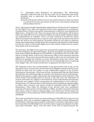 “5.     Exemption from disclosure of information - The information
      specified under Section 8 of the Act shall not be disclosed and made
      available and in particular the following information shall not be
      disclosed:-
      (a) Such information which is not in the public domain or does not relate
          to judicial functions and duties of the Court and matters incidental
          and ancillary thereto.”

Thus, information sought regarding the appointment of Class 3 and 4 employees
by the High Court, who are reported to have been appointed on extraneous
considerations, without any public advertisement or selection, was denied by the
High Court, citing this rule. This rule means that no information will be given
about the expenditures incurred by the High Court (from public funds) or about
any appointments or transfers. This is in total violation of the RTI Act which
allows exemption from disclosure only on certain grounds specified in Section 8
of the Act and on no other ground. No public authority can refuse to disclose
information which does not fall under the exemptions permissible under Section
8 of the Act. Rule 5 of the Delhi High Court rules clearly violates the Act and is
thus liable to be struck down.

Not only this, the High Court rules have increased the application fees from the
normal 10 Rupees to upto 500 Rupees. And the penalty for non disclosure has
been reduced from the Maximum of 25,000 Rs. as provided in the Act to Rs. 500,
which is hardly likely to deter any information officer from wantonly denying
information. Thus every attempt has been made to dilute the Act and make i t as
difficult as possible for citizens to access information about the courts. They
have been emboldened to do all this in the secure knowledge that to challenge
such illegal rules, the citizen would have to approach the same courts.

The Supreme Court has recommended to the government that so far as the
Supreme Court is concerned, the decision of the Registrar General of the Court
should be final and not subject to any independent appeal to the Central
Information Commission. They have further recommended that the Chief Justice
should have the unfettered right to interdict the disclosure of any information,
which in his opinion, might compromise the independence of the Judiciary. The
Chief Justice has already gone on record to say that even the disclosure of
income and assets by judges or the formation of any independent disciplinary
authority over judges, would compromise the independence of the judiciary.
Going by this, it is obvious that no information about complaints against judges
or about their incomes and assets would be available under the Right to
Information. Thus while the Supreme Court decrees that even candidates
aspiring to become public servants (MLAs or MPs), would be required to disclose
their assets, when it comes to sitting judges, such disclosure would violate the
independence of the judiciary! There cannot be a more glaring case of double
standards.

The track record of the courts on cases arising out of the RTI Act is also not very
inspiring. Even the occasional progressive orders of the Central Information
Commission ordering various public authorities to disclose information have
been stayed by the Delhi High Court and the matter remains pending for months
and years thereafter. Thus, even the order of the CIC to merely peruse the

                                                                                36
 