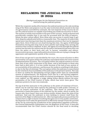 RECLAIMING THE JUDICIAL SYSTEM
                  IN INDIA
              (Background paper for the National Convention on
                      restructuring the judicial system)

While the corporate media often lionises the judicial system as the only working
wing of the State and projects it as the only in stitution which stands in the way
of a government controlled by criminals, the vast majority of the country do not
see the judicial system as capable of providing any modicum of justice to them.
The system is totally inaccessible to the poor of the country, being so formal and
procedurally complex that it can only be accessed with the help of lawyers,
whom the poor cannot afford. Even those who can access it cannot hope to get
their disputes adjudicated within a reasonable time. The majority of undertrials
spend more time during trials than the maximum sentence that can be imposed
upon them. Even if they are out of jail during this time, the agony of defending
themselves during this long trial is more painful and taxing than serving the
sentence that could b e imposed. In fact, the agony of a trial through the judicial
system has become the easiest way for the police and powerful persons who can
have the police at their beck and call, to harass, intimidate and silence
inconvenient persons, especially political activists who are trying to change the
oppressive and exploitative system of the country.

Even if one can get one’s case decided by the court, the course of justice is often
perverted by corruption within the judiciary and indeed within the entire system
of administration of justice. The corruption within the judicial system is no less
than that of any other institution of the State, and is well known to those who
have had to deal with it. It is less visible because of the lack of any system of
accountability of the judiciary, and because the media is unwilling to talk about
it, due to the fear of contempt. The corruption within the judiciary is exacerbated
by the total lack of accountability of the judiciary in the present system. Not only
is there no system for disciplining corrupt judges (other than an unworkable
system of impeachment), the Supreme Court has by a self serving judgment
removed judges even from the ambit of criminal investigation. Thus one cannot
even register an FIR against a judge taking bribes openly without the prior
permission of the Chief Justice of India, which has never been given. The
judiciary protects its own very zealously.

On top of all this immunity to the judiciary is the power of contempt of Court,
which can be and has been used by the judiciary to stifle public criticism, or
even an honest evaluation of the judiciary. This threat of contempt has
prevented a frank discussion of the judiciary by the media, which is partly the
reason why there hasn’t been any serious public debate about the state of the
judiciary. And now the judiciary is even seeking to remove itself from the
purview of the Right to Information Act. After having loudly pronounced that the
citizens have a right to know everything that goes on in every public institution,
the Supreme Court asks the government to effectively exempt it from the purview
of the Act by removing the jurisdiction of the independent appellate authority,
the Central Information Commission over the Registrar of the Court. It was also
recommended that the Chief Justice should be the final word in deciding

                                                                                  1
 