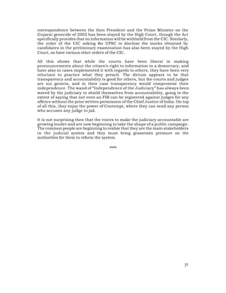 correspondence between the then President and the Prime Minister on the
Gujarat genocide of 2002 has been stayed by the High Court, though the Act
specifically provides that no information will be withheld from the CIC. Similarly,
the order of the CIC asking the UPSC to disclose the marks obtained by
candidates in the preliminary examination has also been stayed by the High
Court, as have various other orders of the CIC.

All this shows that while the courts have been liberal in making
pronouncements about the citizen’s right to information in a democracy, and
have also in cases implemented it with regards to others, they have been very
reluctant to practice what they preach. The dictum appears to be that
transparency and accountability is good for others, but the courts and judges
are sui generis, and in their case transparency would compromise their
independence. The wand of “Independence of the Judiciary” has always been
waved by the judiciary to shield themselves from accountability, going to the
extent of saying that not even an FIR can be registered against judges for any
offence without the prior written permission of the Chief Justice of India. On top
of all this, they enjoy the power of Contempt, where they can send any person
who accuses any judge to jail.

It is not surprising then that the voices to make the judiciary accountable are
growing louder and are now beginning to take the shape of a public campaign.
The common people are beginning to realize that they are the main stakeholders
in the judicial system and they must bring grassroots pressure on the
authorities for them to reform the system.

                                       ****




                                                                                37
 