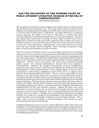 HAS THE PHILOSOPHY OF THE SUPREME COURT ON
PUBLIC INTEREST LITIGATION CHANGED IN THE ERA OF
                LIBERALISATION?
                            By Prashant Bhushan


The foundations of public interest litigation were laid in the late 70s with cases
like the Ratlam Municipalities case. The scope and breadth of public interest
litigation were expanded in the Eighties from the initial environmental concerns,
to concerns like bonded labour, child labour, the rights of detenues, inmates of
various asylums, the rights of the poor to education, to shelter and other
essential amenities which would enable them to lead a life of dignity. Article 21
was expansively interpreted to include all these ri ghts and the rule of Locus
Standi was relaxed to enable any public spirited citizen to move the courts on
behalf of a person or persons who may not have the social or financial capacity
to move the courts themselves. Subsequently, in the early Nineties the courts
also took up as public interest litigation, cases involving corruption in high
places and the accountability of public servants.

This new activism on the part of the courts naturally created serious rumblings
of discontent in the political and bureaucratic establishments which charged
that the courts were going beyond their normal role and were assuming extra
constitutional powers. The political establishment also threatened from time to
time to curb the powers of the courts with regard to public interest litigation by
legislation. However, since this activist role of the courts gained increasing
public support, the political establishment desisted from such legislative
misadventures. However, the charges of usurpation of extra constitutional
powers by the activist courts, continued to be made by all sections of the ruling
establishment. Unfortunately however, these charges appear to have struck a
sympathetic chord among a significant section of the court, as appears from
some of their pronouncements recently. There is now a large body of cases
decided in the last decade where the court has not only betrayed a lack of
sensitivity towards the rights of the poor and disadvantaged sections of society,
but has also made gratuitous and unmerited remarks regarding abuse of public
interest litigation. This decade has also been the decade of “economic reforms”
as they are called. Several public interest cases were filed during this period
challenging alleged perversions, corruption and other illegalities involved in the
implementation of the new economic policies. Almost all these cases were
dismissed. In several of them, the court hinted at and made remarks suggesting
an abuse of public interest litigation. Since I had myself been involved in many
of these cases as a lawyer, I thought that it would be interesting to investigate
whether one could see a change in the philosophy of the Supreme Court with
regard to public interest litigation during the era of economic reforms. This is
what I have set out to do briefly, in this presentation. The results are quite
illuminating and indeed, distressing.

In BALCO Employees Union Vs Union of India (2002 Vol 2 SCC 343), where the
employees union of the government company had challenged its disinvestment
on various grounds including the arbitrary and non transparent fixation of its
reserve price, the Supreme Court while dismissing the petition went on to make
the following observations:
                                                                               38
 