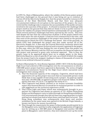 In CITU Vs. State of Maharashtra, where the validity of the Enron power project
had been challenged on the ground that it was being set up in violation of
section 29 of the Electricity Supply Act, that the project would be ruinous to the
finances of the State Electricity Board, and that there was adequate
circumstantial evidence of corruption in the sanction of the project, the court
restricted the challenge only to examine the accountability of the public servants
involved in the sanction of the project. It refused to examine the challenge tothe
project itself on the ground that they did not think it to be in public interest to
go into the validity of a project which had been substantially set up and against
which several previous challenges had been rejected by the courts. This was
said despite the fact that the construction of phase 2 of the project (which was
more than twice the size of phase 1) had not even commenced at the time, and
that none of the previous challenges to the project were based on the grounds
and material on which the CIT U challenge was based. One of the grounds, on
which CITU had challenged the project was that under section 29 of the
Electricity Supply Act, it was only the Central Electricity Authority which had
the power to examine and grant technical and economic approval to the project.
In this case, when the CEA was finding the cost of power from this project too
high, the Finance Ministry told the CEA not to examine the financial aspects of
this project and proceed to grant only technical approval. This is how the
project came to be approved which went on to supply power to the State
Electricity Board at a cost of upto Rs 27 per unit, as a result of which the supply
from the project had to be stopped, leading to claims of thousands of crores by
Enron in an arbitral tribunal in London.

In State of Karnataka Vs. Arun Kumar Agrawal, (2000 1 SCC 210) the Karnataka
High Court had ordered a CBI investigation into the circumstances in which a
1000 MW power project had been approved in Karnataka. The series of highly
suspicious circumstances found by the High Court which warranted such
investigation were among others:
    A . That the financial capacity of the company, Cogentrix, which had been
        approved to set up this project was such that no reasonable person could
        think that it was capable of executing such a project. Its paid-up capital
        was only 130,000 US$, as against a project cost of over $1 billion. Its debt
        equity ratio was 19.2 is to 1 as against the norm of 2:1.
    B. That Cogentrix had falsely claimed in its techno economic feasibility
        report that General Electric Co would be its technical partner in order to
        ride piggyback on the technical experience of GE.
    C. That China Light and Power which was subsequently brought in as a
        partner by Cogentrix had shown an amount of 191 million Hong Kong
        dollars as development costs in India (through its Hong Kong subsidiary,
        CLP international) though they did not have any ongoing project in India
        and had not shown how and on what these costs had been incurred. This
        Hong Kong subsidiary was subsequently shut down and another
        subsidiary by the same name was opened in the British Virgin Islands, a
        known tax haven for money-laundering.
    D. That though the requirement for power in Karnataka would mainly be in
        the Bangalore area, and that is why originally the application of Cogentrix
        was for setting up a 500 MW plant in Bangalore and another 500 MW
        plant in Mangalore. Later however, they were allowed to set up the entire

                                                                                 40
 