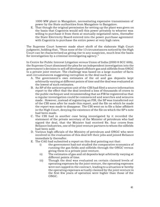1000 MW plant in Mangalore, necessitating expensive transmission of
      power by the State authorities from Mangalore to Bangalore.
   E. That though the original permission for setting up the plant was given on
      the basis that Cogentrix would sell this power privately to whoever was
      willing to purchase it from them at mutually negotiated rates, thereafter
      the State Electricity Board entered into the power purchase agreement
      with Cogentrix to purchase the entire power at very high rates.

The Supreme Court however made short shrift of the elaborate High Court
judgment, holding that, "Thus none of the 13 circumstances noticed by the High
Court can be characterised as giving rise to any suspicion, much less the basis
for investigation by a criminal investigating agency.”

In Centre for Public Interest Litigation versus Union of India (2000 8 SCC 606),
the Supreme Court dismissed the plea for an independent investigation into the
government's decision to sell off developed offshore gas and oilfields from ONGC
to a private joint venture. The challenge was based on a large number of facts
and circumstances suggesting corruption in the deal such as:
    A . The government's own estimates of the oil and gas deposits kept
        arbitrarily varying at different points of time and the deal was evaluated at
        the lowest of such estimates.
    B. An SP of the anticorruption unit of the CBI had filed a source information
        report to the effect that the deal involved a loss of thousands of crores to
        the public exchequer and recommending that an FIR be registered so that
        a regular investigation could be commenced and searches and seizures
        made. However, instead of registering an FIR, the SP was transferred out
        of the CBI soon after he made this report, and the file on which he made
        the report was made to disappear. The CBI went on to file a false affidavit
        in the High Court, denying the existence of the file on which the SP's note
        had been made.
    C. The CBI had in another case being investigated by it recorded the
        statement of the private secretary of the Minister of petroleum who had
        signed the deal, that the Minister had received Rs. four crores from
        Reliance Industries, one of the joint venture partners to whom the oilfields
        had been sold.
    D. Various high officials of the Ministry of petroleum and ONGC who were
        involved in the evaluation of this deal left their jobs and joined Reliance
        immediate ly thereafter.
    E. The CAG had submitted a report on this deal pointing out that:
            i)     the government had not studied the comparative economics of
                   running the gas fields and oilfields through the ONGC versus
                   giving them to a private joint venture.
            ii)    The estimates of gas and oil deposits kept arbitrarily varying at
                   different points of time.
            iii)   Though the deal was evaluated on certain claimed levels of
                   operating expenses by the joint venture, the operating expenses
                   were not capped in the contract, leading to a situation w hereby
                   the operating expenses actually claimed by the joint venture in
                   the first few years of operation were higher than those of the
                   ONGC.



                                                                                  41
 
