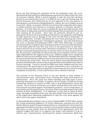 So we see that barring the exception of the oil companies case, the court
dismissed all other petitions challenging any executive act taken under the cover
of economic reforms. While it may be possible to take the view that all these
decisions are technically correct, it is difficult not to get the feeling that the
Courts decisions were influenced by its own approval of the new policies of
liberalisation, privatisation and globalisation. Indeed, the court in Balco went on
to say that, "lastly, no ex parte relief by way of injunction especially with respect
to public projects and schemes or economic policies or schemes should be
granted. It is only when the court is satisfied for good and valid reasons, that
there will be irreplaceable and irretrievable damage that an injunction be issued
after hearing all the parties. Even then the petitioner should be put on
appropriate terms such as providing an indemnity or an adequate undertaking
to make good the loss or damage in the event the PIL filed is dismissed.” A
similar proposition, virtually restraining the court from granting any interim
orders in PILs challenging any “ development projects”, was also laid down by
the court in Raunaq Inte rnational (1999 1 SCC 492). Obviously, if a public
interest petitioner is asked to give a bank guarantee or even an undertaking that
he will make good the loss that may occur to the government or any other
person because of an interim order obtained in his petition, in the event of his
petition eventually being dismissed, no interim order can never be granted in a
PIL. No petitioner, especially one who moves the court in public interest, can be
held responsible for the vagaries of the court. Different judges have completely
different views on even matters of law. The Narmada matter for example came to
be heard and decided by a different bench from that which had originally stayed
the construction of the Dam. Even the bench which eventually dismissed the
pe tition and allowed the construction to proceed had continued the stay order in
various hearings. Could or should the NBA have been saddled with any loss
occasioned to the government or the project authorities or the contractors on
account of the stay order which stopped the construction for four years? It would
completely stultify PILs, if such a pernicious view is allowed to prevail.

The activism of the Supreme Court in the last decade is most evident is
environmental cases, particularly cases involving the urban environment or
deforestation. Thus, the court has taken sweeping and bold steps to move
polluting industries out of Delhi, to improve the air quality of Delhi by forcing
commercial vehicles to convert to CNG, and to stop deforestation across the
country. But it must be noted that in a number of cases where the cause of the
environment was pitted against “development projects”, such as large dams, or
even hotels and housing colonies, the cause of the environment gave way to the
interest of such development. It is important to note that in many of these
cases, the legal soundness of the case was also evident from the fact that some
of the judges gave dissenting judgements or that the court went against the
advice of its own expert committees.

In Narmada Bachao Andolan versus union of India (2000 10 SCC 664), despite
the strong dissenting judgement of Justice Bharucha, pointing out that the
Sardar Sarovar project was proceeding without a comprehensive environmental
appraisal and without even the n ecessary environmental impact studies having
been done, as was evident from the documents of the government itself, the
majority judges still went on to approve the project and allowed it to go on
without any comprehensive environmental impact assessment w         hich was

                                                                                  43
 