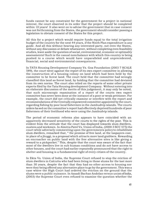 funds cannot be any constraint for the government for a project in national
interest, the court observed in its order that the project should be completed
within 10 years! It also went on to advise the government that in case consent
was not forthcoming from the States, the government should consider passing a
legislation to obviate consent of the States for this project.

All this for a project which would require funds equal to the total irrigation
budget of the country for the next 44 years, if the Ninth Plan expenditure is any
guide. And all this without hearing any interested party, not even the States,
without any discussion or debate whatsoever, without completing even feasibility
studies, leave aside the question of social, environmental, economic or optimality
assessments! Such is the casual nonchalance with which this country is being
pushed to a course which would have unparalleled and unprecedented,
financial, social and environmental consequences.

In TATA Housing Development Company Vs. Goa Foundation (2003 7 SCALE
589), the court went against the report of its own expert committee in allowing
the construction of a housing colony on land which had been held by the
committee to be forest land. The court held that the committee had wrongly
classified this land as forest land, by holding that the committee had deviated
from its own norms. The court also relied on the reports of some other private
experts filed by the Tata Housing development Company. Without entering into
an elaborate discussion of the merits of this judgement, it may only be noted,
that such microscopic examination of a report of the courts own expert
committee has never been done at the instance of a poor or weak petitioner. For
example, the court did not critically examine or interfere with the report and
recommendations of the Centrally empowered committee appointed by the court,
regarding fishing by poor local fishermen in the Jambudvip islands. The courts
orders ba sed on the committee's report had effectively deprived hundreds of poor
fishermen of their livelihood who were using the Jambudvip islands.

The period of economic reforms also appears to have coincided with an
apparently decreased sensitivity of the courts to the rights of the poor. This is
evident from the attitude that the court has displayed towards slum dwellers,
oustees and workmen. In Almitra Patel Vs. Union of India, (2000 3 SCC 575) the
court while adversely commenting upon the governments policy to rehabilitate
slum dwellers, remarked that, “ the promise of free land, at the taxpayers cost,
in place of a jhuggi, is a proposal which attracts more land grabbers. Rewarding
an encroacher on public land with the free alternative sites is like giving a
reward to a pickpocket.” This, despite that the court was aware of the fact that
most of the dwellers live in sub human conditions and do not have access to
other houses, and the court had earlier repeatedly pronounced that the right to
shelter and housing is a fundamental right of every citizen of the country.

In Ekta Vs. Union of India, the Supreme Court refused to stop the eviction of
slum dwellers in Calcutta who had been living in those slums for the last more
than 30 years, despite the fact that they had no other access to housing nor
were they being offered any alternative place to go by the government. This was a
case where the High Court had ordered the eviction on the ground that the
slums were a public nuisance. In Azaadi Bachao Andolan versus union of India,
(2003) the Supreme Court even refused to examine the question whether the

                                                                               45
 