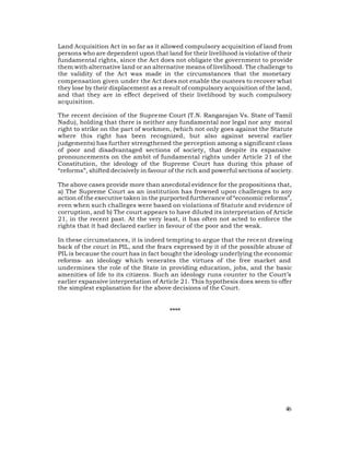 Land Acquisition Act in so far as it allowed compulsory acquisition of land from
persons who are dependent upon that land for their livelihood is violative of their
fundamental rights, since the Act does not obligate the government to provide
them with alternative land or an alternative means of livelihood. The challenge to
the validity of the Act was made in the circumstances that the monetary
compensation given under the Act does not enable the oustees to recover what
they lose by their displacement as a result of compulsory acquisition of the land,
and that they are in effect deprived of their livelihood by such compulsory
acquisition.

The recent decision of the Supreme Court (T.N. Rangarajan Vs. State of Tamil
Nadu), holding that there is neither any fundamental nor legal nor any moral
right to strike on the part of workmen, (which not only goes against the Statute
where this right has been recognized, but also against several earlier
judgements) has further strengthened the perception among a significant class
of poor and disadvantaged sections of society, that despite its expansive
pronouncements on the ambit of fundamental rights under Article 21 of the
Constitution, the ideology of the Supreme Court has during this phase of
“reforms”, shifted decisively in favour of the rich and powerful sections of society.

The above cases provide more than anecdotal evidence for the propositions that,
a) The Supreme Court as an institution has frowned upon challenges to any
action of the executive taken in the purported furtherance of “economic reforms”,
even when such challeges were based on violations of Statute and evidence of
corruption, and b) The court appears to have diluted its interpretation of Article
21, in the recent past. At the very least, it has often not acted to enforce the
rights that it had declared earlier in favour of the poor and the weak.

In these circumstances, it is indeed tempting to argue that the recent drawing
back of the court in PIL, and the fears expressed by it of the possible abuse of
PIL is because the court has in fact bought the ideology underlying the economic
reforms- an ideology which venerates the virtues of the free market and
undermines the role of the State in providing education, jobs, and the basic
amenities of life to its citizens. Such an ideology runs counter to the Court’s
earlier expansive interpretation of Article 21. This hypothesis does seem to offer
the simplest explanation for the above decisions of the Court.


                                        ****




                                                                                  46
 