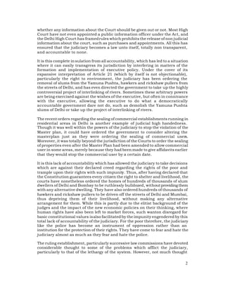 whether any information about the Court should be given out or not. Most High
Court have not even appointed a public information officer under the Act, and
the Delhi High Court has framed rules which prohibits the release of non judicial
information about the court, such as purchases and appointments. All this has
ensured that the judiciary becomes a law unto itself, totally non transparent,
and accountable to none.

It is this complete in sulation from all accountability, which has led to a situation
where it can easily transgress its jurisdiction by interfering in matters of the
formation and implementation of executive policy. Under the cover of its
expansive interpretation of Article 21 (which by itself is not objectionable),
particularly the right to environment, the judiciary has been ordering the
removal of slums from the Yamuna Pushta, hawkers and rickshaw pullers from
the streets of Delhi, and has even directed the government to take up the highly
controversial project of interlinking of rivers. Sometimes these arbitrary powers
are being exercised against the wishes of the executive, but often in connivance
with the executive, allowing the executive to do what a democratically
accountable government dare not do, such as demolish the Yamuna Pushta
slums of Delhi or take up the project of interlinking of rivers.

The recent orders regarding the sealing of commercial establishments running in
residential areas in Delhi is another example of judicial high handedness.
Though it was well within the powers of the judiciary to stop the violation of the
Master plan, it could have ordered the government to consider altering the
masterplan just as they were ordering the sealing of commercial users.
Moreover, it was totally beyond the jurisdiction of the Courts to order the sealing
of properties even after the Master Plan had been amended to allow commercial
user in some areas, merely because they had been made to give affidavits earlier
that they would stop the commercial user by a certain date.

It is this lack of accountability which has allowed the judiciary to take decisions
which are against their declared creed regarding the rights of the poor and
trample upon their rights with such impunity. Thus, after having declared that
the Constitution guarantees every citizen the right to shelter and livelihood, the
courts have nonetheless ordered the homes of hundreds of thousands of slum
dwellers of Delhi and Bombay to be ruthlessly bulldozed, without providing them
with any alternative dwelling. They have also ordered hundreds of thousands of
hawkers and rickshaw pullers to be driven off the streets of Delhi and Mumbai,
thus depriving them of their livelihood, without making any alternative
arrangement for them. While this is partly due to the elitist background of the
judges and the impact of the new economic policies on their thinking, where
human rights have also been left to market forces, such wanton disregard for
basic constitutional values is also facilitated by the impunity engendered by this
total lack of accountability of the judiciary. For the poor therefore, the judiciary
like the police has become an instrument of oppression rather than an
institution for the protection of their rights. T hey have come to fear and hate the
judiciary almost as much as they fear and hate the police.

The ruling establishment, particularly successive law commissions have devoted
considerable thought to some of the problems which afflict the judiciary,
particularly to that of the lethargy of the system. However, not much thought

                                                                                   2
 
