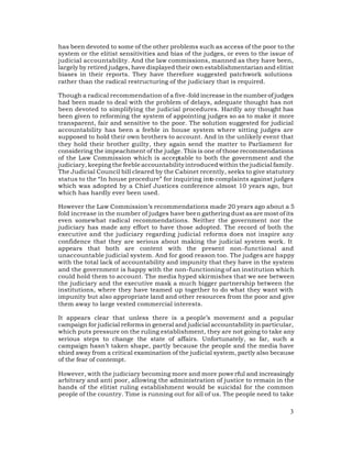 has been devoted to some of the other problems such as access of the poor to the
system or the elitist sensitivities and bias of the judges, or even to the issue of
judicial accountability. And the law commissions, manned as they have been,
largely by retired judges, have displayed their own establishmentarian and elitist
biases in their reports. They have therefore suggested patchwork solutions
rather than the radical restructuring of the judiciary that is required.

Though a radical recommendation of a five-fold increase in the number of judges
had been made to deal with the problem of delays, adequate thought has not
been devoted to simplifying the judicial procedures. Hardly any thought has
been given to reforming the system of appointing judges so as to make it more
transparent, fair and sensitive to the poor. The solution suggested for judicial
accountability has been a feeble in house system where sitting judges are
supposed to hold their own brothers to account. And in the unlikely event that
they hold their brother guilty, they again send the matter to Parliament for
considering the impeachment of the judge. This is one of those recommendations
of the Law Commission which is acceptable to both the government and the
judiciary, keeping the feeble accountability introduced within the judicial family.
The Judicial Council bill cleared by the Cabinet recently, seeks to give statutory
status to the “In house procedure” for inquiring into complaints against judges
which was adopted by a Chief Justices conference almost 10 years ago, but
which has hardly ever been used.

However the Law Commission’s recommendations made 20 years ago about a 5
fold increase in the number of judges have been gathering dust as are most of its
even somewhat radical recommendations. Neither the government nor the
judiciary has made any effort to have those adopted. The record of both the
executive and the judiciary regarding judicial reforms does not inspire any
confidence that they are serious about making the judicial system work. It
appears that both are content with the present non-functional and
unaccountable judicial system. And for good reason too. The judges are happy
with the total lack of accountability and impunity that they have in the system
and the government is happy with the non-functioning of an institution which
could hold them to account. The media hyped skirmishes that we see between
the judiciary and the executive mask a much bigger partnership between the
institutions, where they have teamed up together to do what they want with
impunity but also appropriate land and other resources from the poor and give
them away to large vested commercial interests.

It appears clear that unless there is a people’s movement and a popular
campaign for judicial reforms in general and judicial accountability in particular,
which puts pressure on the ruling establishment, they are not going to take any
serious steps to change the state of affairs. Unfortunately, so far, such a
campaign hasn’t taken shape, partly because the people and the media have
shied away from a critical examination of the judicial system, partly also because
of the fear of contempt.

However, with the judiciary becoming more and more powe rful and increasingly
arbitrary and anti poor, allowing the administration of justice to remain in the
hands of the elitist ruling establishment would be suicidal for the common
people of the country. Time is running out for all of us. The people need to take

                                                                                 3
 