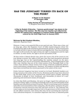 HAS THE JUDICIARY TURNED ITS BACK ON
             THE POOR?
                            A Report on the Seminar
                               4 th November 2006
                                        At
                      Indian Society for International Law
                        9, Bhagwan Dass Raod, New Delhi


 A film by Ruzbeh N.Barucha – “yamuna gently weeps” was shown in the
  beginning of the seminar. The film was very emotive and reflected the
 trauma the oustees have undergone in Yamuna Pushta Demolition drive
            ordered by the Delhi High Court in January 2004.



Welcome by Shri Prashant Bhushan,
Advocate, Supreme Court

However, it was a very powerful film as we saw just now. There was a time, not
so long ago, when the Supreme Court of India waxed eloquent about the
Fundamental right to life and liberty guaranteed by Article 21 of the Constitution
to include all that it takes to lead a decent and dignified life. They thus held that
the right to life includes the right to food, the right to employment and the right
to shelter: in other words, the right to all the necessities of life.

All that seems a distant dream now, given the recent role of the courts in not
just failing to protect the rights of the poor that they had themselves declared
not long ago, but in fact spearheading the massive assault on the poor,
particularly since the era of economic liberalisation. This is happening in case
after case, whether they are of the tribal oustees of the Narmada Dam, or the
urban slum dwellers whose homes were being ruthlessly bulldozed without
notice and without rehabilitation. Similarly, the hawkers of Delhi and Mumbai
have been evicted from the streets pursuant to the orders of the court.

Public Interest Litigation has been turned on its head. Roadside hawkers are
being evicted on the orders of the Courts. Rickshaw pullers have been directed
by the Delhi High Court to be removed from certain parts of Delhi, depriving
thousands of people of their livelihood, and thousands of others of a non-
polluting and convenient means of transport.

In cities like Delhi and Bombay, the poor no longer regard the judiciary as a
protector of their rights. It is being increasingly seen as an instrumentality of the
wealthy and influential sections of society, which is now being used in tandem
with other instrumentalities of the ruling elite, like the police, to deprive the poor
of whatever natural resources that they still have access to. The judiciary has
come to play an increasingly important role in the governance of the country and
its role affects everyone, even those who may not be accessing the courts for
their individual disputes. It is therefore important that there is informed public

                                                                                    5
 