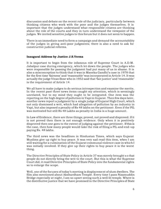 discussion and debate on the recent role of the judiciary, particularly between
thinking citizens who work with the poor and the judges themselves. It is
important that the judges understand what responsible citizens are thinking
about the role of the courts and they in turn understand the viewpoint of the
judges. We invited sensitive judges to this forum but it does not seem to happen.

There is an immediate need to form a campaign and demand the accountability
of the judges in giving anti-poor judgments; there is also a need to ask for
constructive judicial reforms.


Inaugural Address by Justice J.S.Verma

It is important to begin from the infamous role of Supreme Court in A.D.M.
Jabalpur case during emergency, which let down the people. The judges who
were responsible for passing the judgment had put many of us in shame. It is
also a misconception to think that it was in Maneka Gandhi’s case in 1978 that
for the first time ‘fairness’ and ‘reasonable’ was incorporated in Article 14. It was
actually the judge Vivan Bose who in 1952 said that ‘fair justice’ and ‘reasonable’
is the requirement of Article 14.

We all have to make judges to do serious introspection and examine the merits.
In the recent past three news items caught my attention, which is seemingly
unrelated, but to my mind they ought to be integrated. One item was the
reporting on the high degree of pollution in Vapi in Gujarat. Then few days later,
another news report a judgment by a single judge of Gujarat High Court, which
not only dismissed a writ, which had allegation of pollution by an industry in
Vapi, but also imposed a penalty of Rs 48 lakhs on the petitioner. Even if the PIL
was motivated but still Rs 48 Lakhs as penalty in India is a huge amount.

In Law of Evidence, there are three things; proved, not proved and disproved. If it
is not proved then there is not enough evidence. Only when it is positively
disproved then one goes to the extent of judging against the petitioner. If this is
the case, then how many people would take the risk of filing a PIL and end –up
paying Rs. 48 lakhs.

The third news was the headlines in Hindustan Times, which says Gujarat
Muslims give up right to buy peace. It was very sad read this item, when I am
still waiting for a culmination of the Gujarat communal violence case in which I
was initially involved. If they give up their rights to buy peace it is the worst
thing.

The Directive Principles of State Policy in Article 37 was merely brought s o that
people do not directly bring the writ to the court. But this is what the Supreme
Court did; it read Directive Principles of State Policy into the fundamental rights
so to enlarge the scope.

Well, one of the focuses of today’s meeting is displacement of slum dwellers. The
film also mentioned about Akshardham Temple. Every time I pass Nizamuddin
Bridge especially at night, I am so upset seeing such a well-lit temple. Where is
the distributive justice that we have promised in the Directive Principles of State

                                                                                   6
 