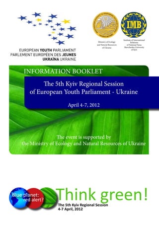 Institute of International
                                                Ministry of Ecology            Relations
                                               and Natural Resources       of National Taras
                                                    of Ukraine          Shevchenko University
                                                                                 of Kyiv




		        Information Booklet
                  The 5th Kyiv Regional Session
             of European Youth Parliament - Ukraine
                              April 4-7, 2012




                         The event is supported by
         the Ministry of Ecology and Natural Resources of Ukraine




     Blue planet:
          red alert?    Think green!
                         The 5th Kyiv Regional Session
                         4-7 April, 2012
 